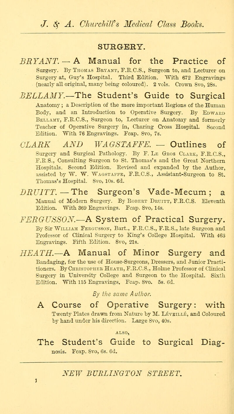 SUKGERY. BRYANT. — A Manual for the Practice of Surgery. By Thomas Beyant, F.R.C.S., Surgeon to, and Lecturer on Surgery at, Guy's Hospital. Third Edition. With 672 Engravings (nearly all original, many being coloured). 2 vols. Crown Svo, 28s. BELLAMY.—The Student's Guide to Surgical Anatomy; a Description of the more important Regions of the Human Body, and an Introduction to Operative Surgery. By Edward Bellamy, F.B.C.S., Surgeon to, Lecturer on Anatomy and formerly Teacher of Operative Surgery in, Charing Cross Hospital. Second Edition. With 76 Engravings. Ecap. 8vo, 7s. CLARK AND WAGSTAFFE. — Outlines of Surgery and Surgical Pathology. By E. Le Gros Clark, F.E.C.S., F.R.S., Consulting Surgeon to St. Thomas's and the Great Northern Hospitals. Second Edition. Revised and expanded by the Author, assisted by W. W. Wagstaffe, E.R.C.S., Assistant-Surgeon to St. Thomas's Hospital. Svo, 10s. 6d. DRU1TT.— The Surgeon's Vade-Mecum; a Manual of Modern Surgery. By Robert Druitt, F.R.C.S. Eleventh Edition. With 369 Engravings. Ecap. Svo, 14s. FERGUSSON.—A System of Practical Surgery. By Sir William Fergusson, Bart., F.R.C.S., F.R.S., late Surgeon and Professor of Clinical Surgery to King's College Hospital. With 463 Engravings. Fifth Edition. Svo, 21s. HEATH.—A Manual of Minor Surgery and Bandaging, for the use of House-Surgeons, Dressers, and Junior Practi- tioners. By Christopher Heath, F.R.C.S., Holme Professor of Clinical Surgery in University College and Surgeon to the Hospital. Sixth Edition. With 115 Engravings. Fcap. Svo. 5s. 6d. By the same Author. A Course of Operative Surgery: with Twenty Plates drawn from Nature by M. Leveille, and Coloured bv hand under his direction. Large Svo, 40s. The Student's Guide to Surgical Diag- nosis. Fcap. Svo, 6s. 6d.