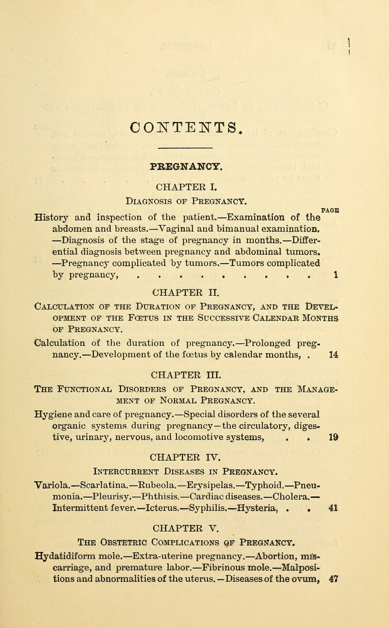 LABOR. CHAPTER VI. Classification of Labor. Diagnosis of Presentation and Position. PAGB Classification of labor.—Normal and abnormal, natural and unnatural.—Vertex, brow, face, breech, footling, and trans- verse.—Diagnosis of presentations and positions.—Abdom- inal inspection, palpation, and auscultation. — Diagnostic signs by presentations, 71 CHAPTER Vn. Antisepsis and Preparations for Labor. Antisepsis.—Importance.—Technique.—In tenement-house prac- tice.—Preparations for labor.—The lying-in room.—The ob- stetric bag,—Preparations for delivery.—Bed.—Dress of the patient, 84 CHAPTER VIII. Normal Labor. Physiology and mechanism of labor in anterior positions.—Man- agement of normal labor, occiput anterior.—First stage.— Second stage.—Preservation of the perinseum.—Delivery of the body.—Third stage.—Duties after labor.—Care of child, 93 CHAPTER IX. Delayed Labor. General principles of the management of difficult or delayed labor in the anterior positions of vertex presentations.—Ex- haustion of the foetus.—Exhaustion of the mother.—Uterine exhaustion.— Bandl's ring.— Constriction rings.—Delayed first stage,— Inertia uteri.—Rigidity of the os.— Delayed second stage,—Inertia.—Arrest from increased resistances,— Choice between version and foi'ceps.—Delayed third stage, 117 OBSTETRIC SURGERY. CHAPTER X, Preparations for Operation. Artificial Dilatation of the Os, The Induction of Abortion, Miscarriage, and Premature Labor, Antisepsis.—Anaesthesia.—Position of the patient.—Catheteriza- tion.—Artificial dilatation of the os.—Barnes' bags.—Manual dilatation,—Induction of abortion, miscarriage, and prema- ture labor.—Justification,—Prognosis.—Technique, . . 137