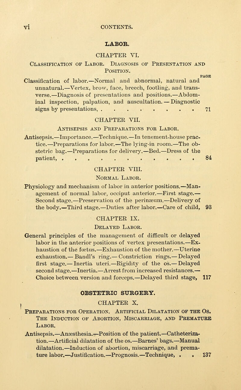 CHAPTER XI. Forceps. PAGE ■Choice of forceps.—Short forceps.—Long forceps.—Axis-traction forceps.— Forces of the forceps.—Anaesthesia.— Conditions which justify the application of forceps.—Contra-indications. —Low forceps. — Prognosis. — Indications. — Technique.— High forceps.—Prognosis.—Indications. —Technique.—Ap- phcation of axis-traction forceps, 150 CHAPTER XII. Version. Pelvic version.—External method.—Cephalic version.—Exter- nal method.—Bipolar method. — Podahc version.— Bipolar method.—Internal method.— In head presentations.—In transverse presentations.—Difficulties and complications of version.—Indications for version.—Contra-indications, , 171 CHAPTER XIII. The Destructive Operations. ■Craniotomy.—Indications.—Instruments.—Craniotomy to the fore-coming head.—To the after-coming head.—In face pres- entations.—Decapitation.— By Braun's hook.— By Rams- botham's knife.—By the combined use of these instruments. —By the knife-^craseur.—Exenteration, .... 188 CHAPTER XIV. The Abdominal Operations. Cesarean Section. PoRRO-MtJLLER Amputation. Laparo-elytrotomy. Indications for the abdominal delivery.—The three opei'ations.— Prognosis of each.—Technique of each.—Choice between them in individual cases.—Sterilization during the section, 198 ABNORMAL LABOR. CHAPTER XV. Labor in Posteriop Positions of the Vertex.* Physiology and mechanism of labor in posterior positions of the occiput.— Management of posterior positions.— Operative treatment of high arrest of the head in posterior positions.— High forceps in posterior positions.—Management of the low head in posterior positions.—Promotion of flexion and rotation.—Reversed forceps.—Low forceps in posterior posi- tions.—Low forceps in persistent posterior positions, . 213 * See foot-note to page 93.