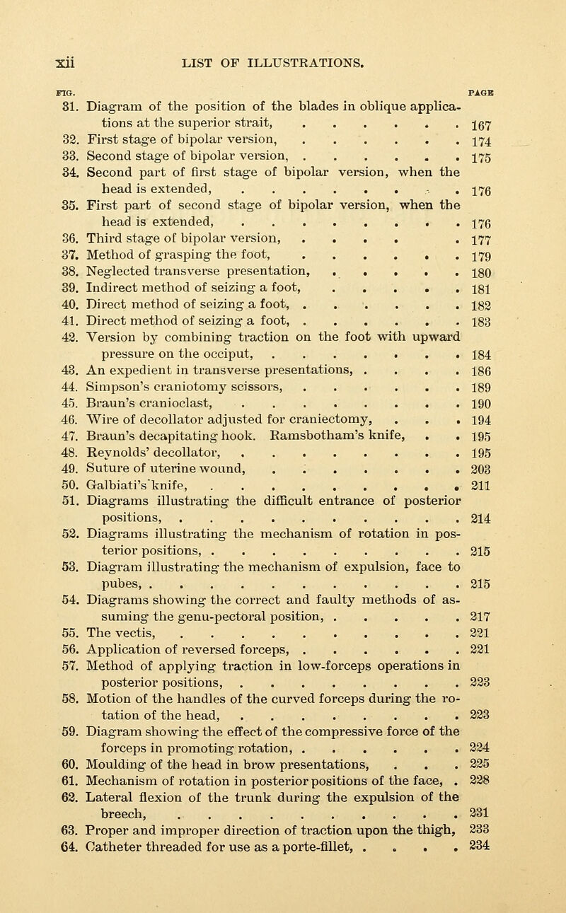 PIG. PAGE 65. Method of grasping the pelvis, 237 66. Combined traction upon face and shoulders, . . . 238 67. Deventer's method of extraction, 239 68. The Prague method, first stage, 243 69. The Prague method, second stage, ..... 243 70. The Prague method, chin to the front, .' . . . 244 71. The pelvimeter, ......... 250 72. The normal inclination of the symphysis pubis. Diminution and increase of the angle between the sj'^mphysis and the pelvic brim, 251 78. Variation in the subtraction for the calculation of the true conjugate, 253 74. Characteristics of the simple flat pelvis (diagrammatic), . 253 75. Characteristics of the generally contracted flat pelvis (diagrammatic), 253 76. Characteristics of the justo-minor pelvis (diagrammatic), . 353 77. Diagrams illustrating the difference in the configuration of the head when extracted by forceps and version, . , 258 78. Apparatus for hot-air bath, 274 79. Suture of bleeding vessels in the cervix, .... 285 80. Closure of the sinuses in a retracted uterus, . . . 285 81. Patulous condition of the sinuses in a relaxed uterus, . 385 83. Bimanual massage of the uterus, 288 83. Use of the catheter as a funis repositor, .... 395 84. Inversion of the uterus, 399 85. Replacement of the inverted uterus, first method, . . 300 86. Lusk's method, 300 87. Noeggerath's method, 300 88. Perineal laceration of the first degree, 303 89. Diagrammatic section through a laceration of the second degree, . . . 304 90. Muscular retraction of laceration of tlie second degree, . 304 91. Typical laceration of the second degree; diagrammatic representation of the same, . . , . . . 305 93. Diagram of a tear of the second degree after retraction, . 305 93. Laceration of the third degree, 306 94. Suture of a laceration of the first degree, .... 306 95. First step in the suture of lacerations of the second degree, 308 96. Second step in the suture of lacerations of the second degree, 308 97. Rapid method of repairing a laceration of the second de- gree ; view of the completed suture, .... 309 98. Insertion of the rectal sutures in a laceration of the third degree, 309 99. First variety of locked heads in twins, 315 100, Second variety of locked heads in twins, .... 315