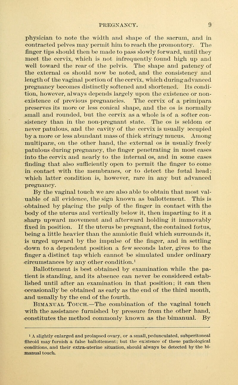 this examination we are enabled to appreciate any alteration in the shape or size of the uterus. An increase of the body of the uterus in all diameters, antero- posterior as well as lateral, unaccompanied by any corresponding increase in the size of the cervix, and combined with the charac- teristically soft and  boggy  feeling of the latter, may sometimes be perceived at the end of eight, or even six weeks of utero- gestation, and though not sufficiently marked at that period to be conclusive, is, when taken in connection with the existence of rational signs, very strong evidence of the existence of pregnancy. If circumstances permit the observer to watch the gradual in- crease in size of the uterus from week to week, and month tO' month, it is often possible to make a fairly positive diagnosis at a comparatively early period. The alteration in the shape of the uterus known as Hegar's- sign is not difficult of perception, and is of great value. Hegar describes it as an enlargement of the body of the uterus in such a way that this overhangs the cervix, especially in front, as a distinct ridge marking the junction of the body and cervix; ac- companied by a distinctly boggy sensation in the lower uterine^ segment. This alteration should always be sought for, and if found is one of the most imj^ortant signs obtainable. Ether.—In cases in which the diagnosis is rendered obscure by rigidity, or great thickness, of the abdominal walls, or by involun- tary resistance on the part of the patient, the administration of an anaesthetic will sometimes smooth away all obstacles, and in. cases in which the question assumes much medico-legal or other importance this resource should always be called to our aid be- fore a positive opinion is declared. Diagnosis of the Stage of Pregnancy in Months. This can never be more than fairly approximate, and must de- pend mainly on an estimation of the size of the uterus and child by external palpation, or in the early months by bimanual ex- amination, this sign being taken in connection with such evidence as can be gathered from the history. In the course of the fourth lunar month the fundus of the uterus rises abover the symphysis pubis, and in the fifth month it is half way between the symphysis and the umbilicus, which lat- ter point is reached about the end of the sixth. In the eighth month it is nearly half way between the navel and the ensiform cartilage, at the end of the ninth month almost at the cartilage, and in the latter half of the tenth month, commonly sinks for- ward and downward, until it reaches a point not far distant front that at which it was found at the end of the eighth; this subsi-