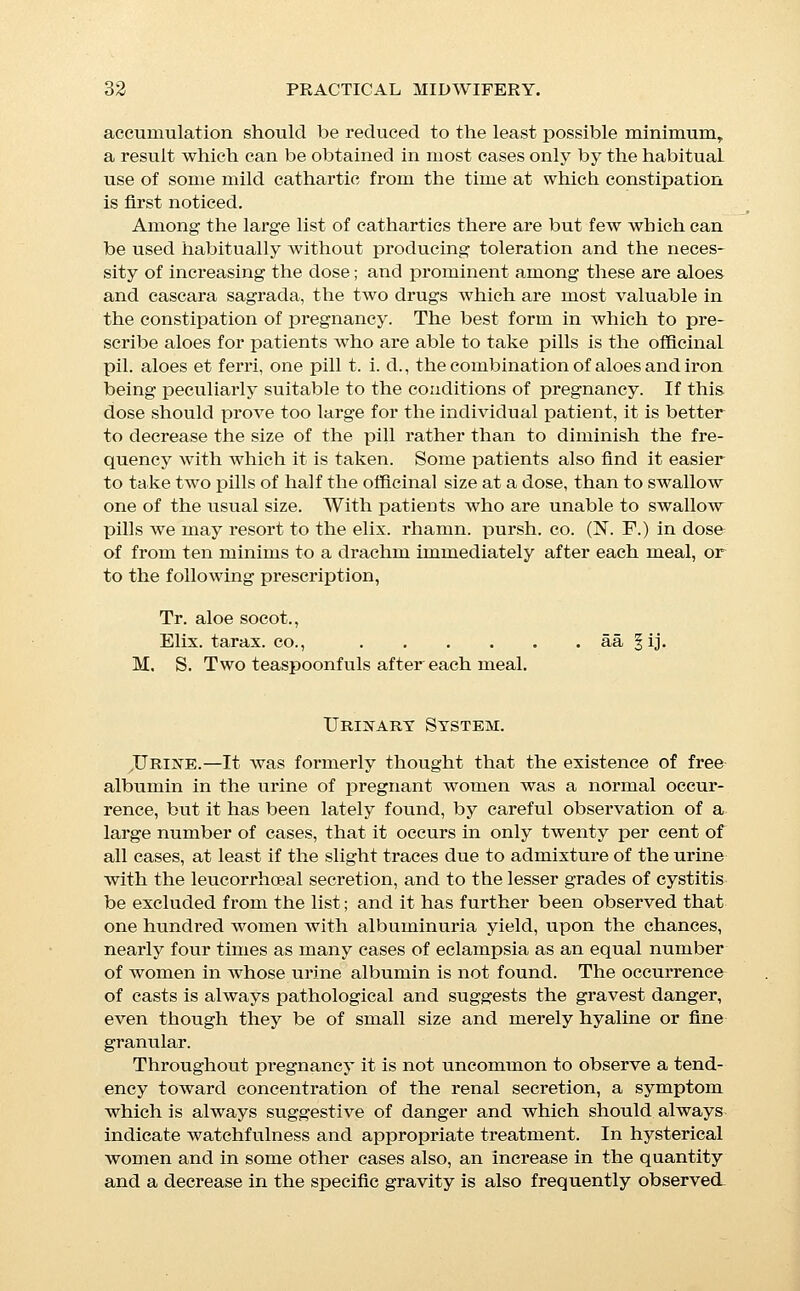 —a condition which, like all variations from the normal, is to be suspected, and is sufficient ground for careful supervision of the patient. An increase in the frequency of urination is usual from the time that the distention of the uterus begins to exert an in- creased pressure upon the bladder. These normal variations differ only in degree from pathologi- cal alterations which are dependent upon the existence of dis- tinct functional disturbances of the secreting tissues, and though the question of the origin of these functional disturbances and even of nephritis during pregnancy, is a subject which still furnishes matter for much discussion and difference of opinion among theorists, the clinical fact remains, that pregnant women are peculiarly subject to disturbance of the renal function, a dis- turbance which may be suflBcient to give rise to that most serious of all obstetrical complications, eclampsia. The approach of this danger is signalized by the appearance in the urine of the symp- toms characteristic of acute or subacute parenchymatous nephritis, i.e., a decreased secretion of urine, with diminished total solids, and the appearance of casts and of albumin, in amount varying from a large trace to a quarter, or even one-half of one per cent, or more, according to the degree of severity of th3 trouble. These alterations of the urine are accompanied by a symptomatology closely analogous to that which precedes an impending ursemic convulsion in ordinary Bright's disease; the symptoms especially worthy of observation being frontal head- ache, frequently described as a dull pain immediately behind the eyes, disturbances of vision or of hearing, severe epigastric pain, recurrence of nausea and vomiting during the later months, and genei'al oedema; it being noted, however, that the occurrence of oedema in the lower extremities possesses here but little signi- ficance, on account of its occurrence in pregnancy in the absence of renal trouble, but that oedema of the hands, face, and eyelids is of marked significance. The oedema rarely needs special treatment, but may excep- tionally become so extreme as to cause distention to such a degree as to threaten rupture or sloughing of the skin, which extreme distention is most common about the labia and vulvar orifice. (Edema of the vulva must be endured unless it becomes so extreme as to threaten gangrene, in which case it is usually rapidly relieved by multiple puncture with a surgical needle. This procedure is, however, open to the objection that it may furnish a point of origin for sepsis and that it usually precipi- tates labor. Some comfort may sometimes be obtained by the application of vaselin and warm cloths. CEdema of the ankles is best treated by the application of a proper bandage, and by rais- ing the feet during the night. General oedema, if the patient be 3