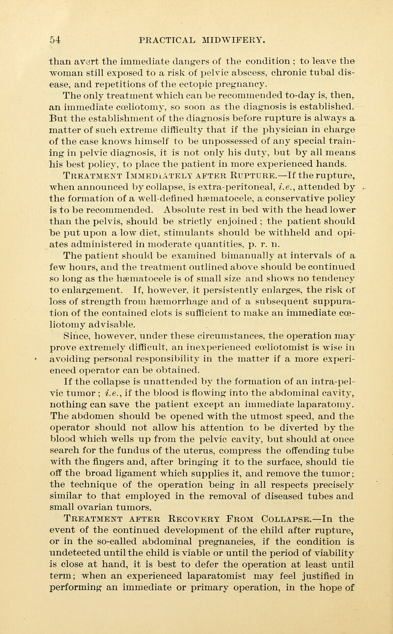 saving the life of the child; but the danger of a promptly fatal haemorrhage from partial detachment of the placenta is so great, that it is better practice for any but the most expert operators to wait for the death of the child, as evidenced by the disappearance of its heart sounds and the arrest of placental cir- culation, before attempting extirpation. This latter point is to be determined by the occurrence of a shrinking of the tumor, due to the absorption of the liquor amnii, which usually follows upon the failure of placental nutrition, but should any signs of septic absorption appear before this event occurs, that is in itself a sufficient indication for an immediate operation. Abobtiom^, Miscarriage, and Premature Labor. Premature terminations of pregnancy are usually divided ac- cording to the time of delivery into: abortions, those which occur during the first three months; miscarriages, from that time till the end of the seventh month or until the foetus has become via- ble; and premature labors, after that period. Abortion. The symptoms of a threatened abortion are the presence of a sense of uneasiness, weight, and dragging, in the back or pelvis and in the supra-pubic region, the occurrence of haemor- rhage, and of uterine contractions. Treatment divides itself naturally into prophylaxis, the treatment of threatened abortion, and the treatment of abortions which have become inevitable. Prophylaxis.—The occurrence of abortion is the product of two factors, a ijre-disposing and an exciting cause, and it is prob- able that some pathological condition is present in most women who abort without special reason, for nothing can be more strik- ing than the contrast between the accidents and injuries which some women sustain without miscarriage, and the extremely trivial causes which are sufficient to excite it in others. It is probable that abortion is usually preceded by a separation of the decidua from the uterine walls, or by some alteration of the foetal envelopes, due to pre-existing disease, and that the connection between healthy decidua and the uterine walls is such that a separation is unlikely to occur; while it is, on the other hand, easilj^ produced in the case of membranes whose condition has been altered by pre-existing disease, or by great uterine con- gestion. Predisposing Causes.—The conditions which are more usu- ally responsible for the occurrence of abortion are, syphilis, pro- found anaemia, malpositions of the uterus, and the so-called habit of abortion, which is, however, in all probability, itself due to a pre-existing endometritis, or other gynaecological lesion.