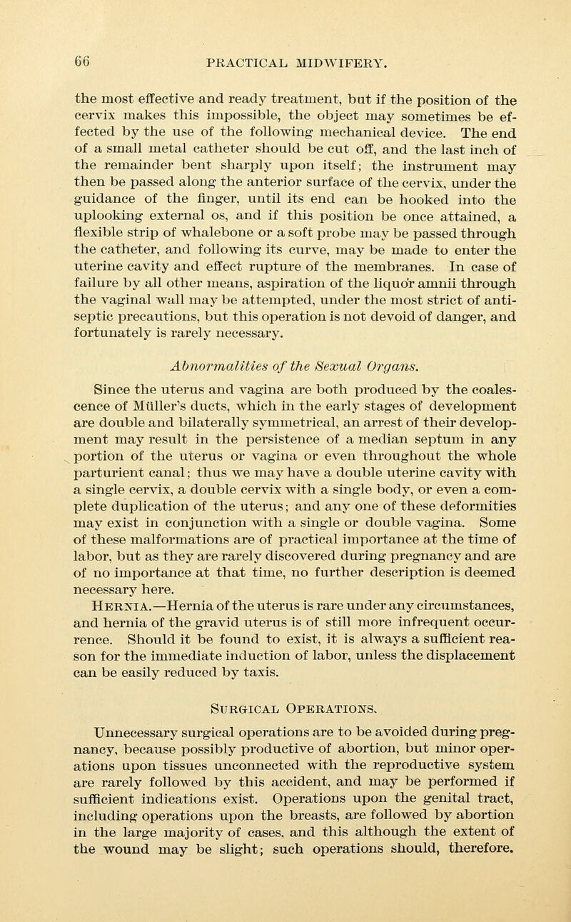 never be performed unless in the presence of imperative neces- sity, either on account of the existence of serious risk to the life of the mother if the operation be deferred, or because the pres- ence of a new growth or other pathological condition offers an in- superable obstacle to delivery. Cancer of the Cervix.—Cancer of the cervix is likely to in- crease rapidly during pregnancy, and if at all extensive is best removed by the curette or by amputation of the cervix so soon as the child has reached the period of viability, on account of the serious and even fatal haemorrhage which may follow upon the laceration of such tissues during parturition. Ovarian Ctsts.—Intra-pelvic ovarian tumors may frequently be raised into the abdomen by a proper taxis, and if this be pos- sible should be left undisturbed until after the termination of pregnancy, unless their growth is sufficiently rapid to threaten miscarriage per se; but if this is the case, the immediate perform- ance of laparatomy is justified by the number of cases, now considerable, in which such an operation has failed to interfere with pregnancy, and in view of the liability to miscarriage with- out operation. Trauma.—The results of accidents bear about the same rela- tion to pregnancy as those outlined above for surgical operations; the chance of miscarriage being proportional to the extent of the injury, and to its anatomical proximity to the pregnant uterus. In the after-treatment of operations, and in the treatment of ac- cidents among pregnant women, absolute restriction to the re- cumbent position and a free use of opiates are to be especially enjoined. Both accidents and surgical operations are less well borne at the periods when the eatamenia would naturally have occurred than at other times, and are especially likely to be followed by miscarriage at the third or seventh month. If a surgical opera- tion is indicated during pregnancy, it should always, if possible, 1)6 deferred until the period of viability is reached. Diseases of the Ovum. Endometritis.—This disease rarely originates during preg- nancy, but the continuance of a pre-existent intra-uterine inflam- mation is thought to be a frequent cause of blighted ovum and adherent placenta. It can rarely be diagnosticated during preg- nancy, but is said to be accompanied by undue sensitiveness to the movements of the child. The catarrhal form of endometritis is supposed to be the cause of the affection known as hydrorrhcea gravidarum. The exist- ence of this disease is signalized by the discharge at varying in-