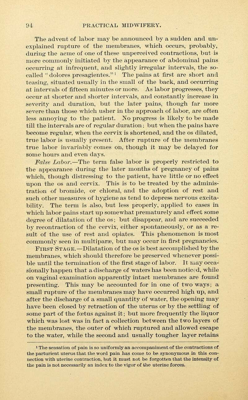 behind it the true liquor amnii. The efficiency of the mem- hranes depends largely upon the extent to which they bulge through the os, as may be seen by reference to Fig. 8. The con- ditions which promote this bulging of the membranes are suffi- cient elasticity of the membranes themselves, freedom from ad- hesion between the membranes and the lower segment of the uterus, and free communication of that portion of the waters ^ which is contained between the head and the presenting part of the membranes with the main body of liquor behind the child. It is evident that if the membranes are adherent to the edges of the internal os or if the head is in direct contact with the mem- branes, and so closely crowded down into the tense lower uter- ine segment as to form a ball valve and prevent the descent of the waters, no bag of membranes can be formed, and dila- tation must be conducted by pressure of the head without aid from the fluid pressure of the dilating bag. When this condition is found, the finger should be passed as far as possible between Fig. 8.—Diagrams Illustrating the Action op the Membranes in Dilatinq THE Os. The force of fluid pressure is always exerted at right angles to the surface; and in either of the diagrams, if the diagonal line represents the total force, the Une A represents the portion of that force which is useful in dilating the os, and the line B that which is wasted. the OS and membranes and swept around the whole circumfer- ence in order to break up any adhesions which may be present; if, when this has been done, the membranes still fail to bulge, the head should be gently lifted by the fingers and a portion of the water allowed to pass by it in order to form the fore-waters. In primiparae in whom the head has already entered the pelvis, the cervix is sometimes found to be so stretched around the un- dilated os, as to form an almost membranous hood over the pre- senting part. In this condition the formation of a bag of fore- waters is impossible, and the muscular fibres of the cervix are usually so far paralyzed as to be incapable of exerting traction on the edges of the os. This usually results in so pronounced a stasis of labor as to require manual dilatation of the cervix, but since the forced stretching of such an os almost always, if not in- variably, involves extensive lacerations, it should not be at- tempted until distinct indications arise. The condition is referred I The so-called  fore-waters.