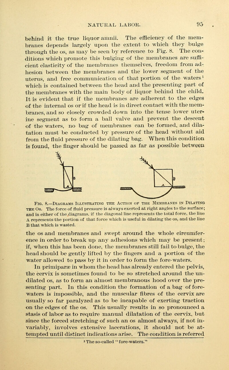 to here in order to suggest the necessity for caution lest the fin- ger should overlook the presence of a thin-edged os, and the be- lief should be entertamed that the os is completely dilated and the second stage under way. The results of an application of forceps TO the substance of the cervix can easily be understood. In certain cases the toughness and elasticity of the membranes may be so great as to lead to their persistence after the dilatation of the OS, and to their descent into the vagina or even into the ex- ternal world by dilatation of the vulva; and, in exceptional cases, the birth of an intact ovum has been noticed, even at full term. This phenomenon is normal in many of the lower animals, and has been regarded by some as desirable in the human race, but it is generally believed that when full dilatation of the os has- been accomplished, the function of the membranes is finished,, and that it is, on the whole, best that they should be ruptured, either spontaneously or by the attendant. In cases in which the membranes rupture before the termina- tion of the first stage of labor, dilatation must be effected by the descent of the head, a process which is always slower, and which is more likely to result in laceration. The length of the first stage of labor in any event varies greatly in different cases, and is usually longer in iDrimiparse than in multiparee. For the pur- poses of practice, however, the length of labor should be com- puted, not by the lapse of time alone, but by an estimate of the amount of force that has been expended, taken in connec- tion with the time, since patients are usually less exhausted by slight pain of many hours' duration, than by severe and vigorous contractions during a much shorter time. The amount of con- traction should be estiTuated by the amount of caput present, and by observation of the tension of the uterus and membranes, during the pains, as gained by abdominal palpation and vagi- nal examination; the complaints of the patient being wholly unreliable guides. Exhaustion is dependent upon the strength of the pains and the amount of suffering, and only secondarily upon the length of time spent, and is to be estimated more by observation of the pulse of the patient than in any other way. In multiparse the head often remains high and free above the brim until rupture occurs, and then descends to the perinseum during one or two of the first succeeding pains. Secoi^d Stage.—The second stage of labor is usually divided into three subsections; the descent of the head, the expulsion of the head (perineal stage or stage of expulsion), and the delivery of the trunk. Descent and Flexion.—With normal relations between the mother and child, descent can occur only after flexion has been_