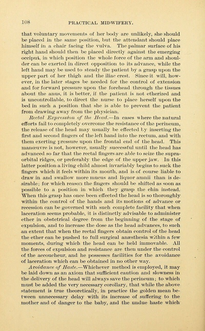 results in laceration, is no easy matter; and that the most skilful obstetrician will inevitably fail to save the perineum in some cases; but it is worth remembering that the majority of lacera- tions are due to the production of a slight nick during the early part of the stage of expulsion, which insignificant tear is con- verted during the distention of the orifice by the emerging head into an extensive laceration, and that it is of the utmost impor- tance to watch and superintend ea,ch motion of the presenting- part from the time that it first rests against the perineum. An unduly long perineal stage distinctly increases the risk to the child, but although the life of the child is always of far greater value than the external tissues of the mother, it remains a fact that in reality comparatively few children are lost during the process of expulsion, and it is probably the better practice for the young obstetrician to pay more attention to the mother's tissues than to the chances of the foetus, it being far more probable that he- will fall into the error of undue hurry than of too great delay. During the whole process of delivery the fourchette should be- carefully watched, and the head should be allowed to descends slowly and gradually during each pain until the tension of its edge produces a faint and narrow white line, by compression of its capillaries, but the moment the least indication of this con- dition is observed, all progress should be arrested during the continuance of that pain, and until the head recedes in the succeeding interval. This process of alternate advance and recession and of watchfulness against undue tension of the perineum should be continued until the edge of the anterior fon- tanelle appears in sight; the head should then be restrained from recession by pressure over its frontal end, should be allowed to advance until the white line of pressure appears at the fourchette, and then held immovable until the gradual distention of the tis- sues effects its disappearance; an advance of from one-quarter to one-eighth of an inch will then iisually cause its re-appear- ance, when progress should again be arrested during its continu- ance. This process of careful, gradual, and guarded advance should be continued until the fourchette is seen to slip over the prominence of the forehead and retract across the face, at which moment the great majority of lacerations occur; as it approaches the watchfulness of the attendant should be redoubled. As the motion of retraction begins, the hand which covers the occiput should rotate it slightly toward the side to which it was origin- ally directed in order to remove the projecting nose and chin from the median line, where the danger of rupture is greatest; while at the same time the hand which governs the frontal end should push the whole head vigorously forward in order to pro- mote its expulsion and lessen the tension of the tissues.