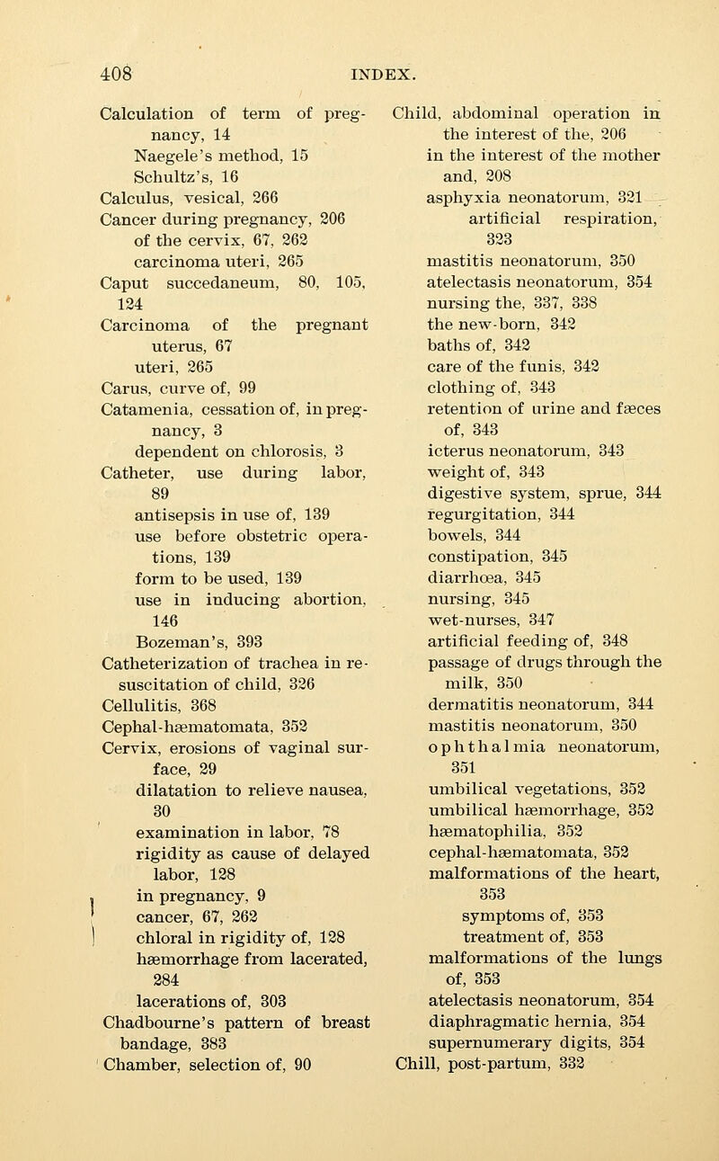 Chloroform in labor, 105, 138 Chlorosis as cause of amenorrhoea in pregnancy, 3 Cholera during pregnancy, 44 Cicatrices as signs of previous pregnancy, 11 ■Circulatory system, toxaemia as cause of eclamp- sia, 268 hydrgemia as cause of ec- lampsia, 268 cardiac disease during labor, 398 rupture of blood-vessels, 313 umbilical haemorrhage, 353 hsematophilia, 353 cephal-hsematomata, 353 malformation of the heart, 353 ■Classification of labor, 71 •Coitus, sensations during, 4 single, causing pregnancy, 14 Mosaic law regulating time of coitus, 14 during pregnancy, 21 Collodion, contractile, for breast, 384 Composite monsters, 318 Conception, period of, 14 from single coitus, 14 variation in animals, 14 avoidance of, 14 XDonduct of physician in diag- nosis of pregnancy, 3 in the lying-in room, 100 after labor, 114 visits after labor, 340 Constipation during pregnancy, 30, 31 Constriction rings, 131, 133, 133 in podalic version, 183 in breech presentations, 843 hour-glass constriction, 131 Convalescence after labor, 330 rest and quiet, 330 Convalescence after labor, binder, 331 position in bed, 333 post-partum chill, 333 after-pains, 333 ventilation, 383 cleanliness, 333 anaemia, 333 routine of treatment, 334 diet, 334 condition of the bowels, 335 micturition, 335 breast, 336, 338 nursing, 337 uterus, 338 lochia, 339 visits of physician, 340 length of puerperium, 340 haemorrhages, 361 pelvic complications, 365 subinvolution, 365 malpositions, 367 / cellulitis, 368 cystitis, 368 hgemorrhoids, 369 intercurrent diseases, 369 diseases of the breasts, 373 phlegmasia alba dolens, 399 Convulsions in pregnancy, 33 in eclampsia, 268 Cord, care of the, 110, 114 ligature of the. 111 insertion in cases of placenta previa, 376 presentation and prolapse of the funis, 293, 294 treatment, 293 in version, care of, 394 repositor, 395 short funis, 110, 396 version in prolapse of, 396 Craniectomy, 194 Craniotomy, 188 indications, 188 instruments, 189 to the fore-coming head, 190