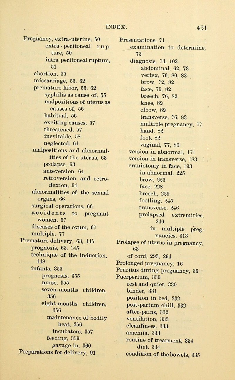 Puerperium, micturition, 335 breasts, 336 uterus, 338 lochia, 339 visits of physician, 340 length of puerperium, 340 hasmorrhages, 361 pelvic complications, 365 subinvolution, 365 malpositions of the uterus, 367 cellulitis, 368 cystitis, 368 haemorrhoids, 369 intercurrent diseases, 369 septicaemia, 389 phlegmasia alba dolens, 399 Pulse, rising, a sign of exhaus- tion, 104, 131 after labor, 116 QnCKENiNG of pregnancy, 4, 16 Railroad journeys during preg- nancy, 20 Ramsbotham's decapitation knife, 194, 196 Rectum, rectal expression of the head, 108 imperforate anus or, 317 treatment, 317 prognosis, 317 Dr. G. G. Hayward's case, 317 Regurgitation in child, 344 Religious beliefs in decision of artificial abortion, 31 advice before embryotomy, 188 Respiratory system, emphysema, 312 asphyxia neonatorum, 321 ' artificial respiration in re- suscitation of child, 323 pneumonia during preg- nancy, 42 phthisis during pregnancy, 42 Respiratory system, pleurisy dur- ing pregnancy, 42 malformations of the lungs in the child, 353 atelectasis neonatorum, 354 pneumonia during convales- cence, 369 Rest to relieve nausea and vomit- ing, 28 Resuscitation of the child, 321 Sylvester's method, 323 Schultze's method, 324 Reynolds's method, 324 faradism, 325 insufflation, 325 catheterization of trachea, 326 Retraction rings causing delayed labor, 119, 120 general, 121 in podalic version, 184 Retroversion and retroflexion in pregnancy, 64 incarceration, 64 Reynolds's axis-traction forceps, 155 decollator, 194, 195 method of resuscitation of foetus, 324 Rheumatism, acute articular, during convalescence, 370 Richardson, Dr. W. L., experi- ence with antisepsis, 84 Rotation in second stage of labor, 97 in posterior positions, 217 Rubeola during pregnancy, 41 Rupture of the uterus and of the utero-vaginal attach- ments, 301 treatment, 301 of perinaeum, 106, 303 Salivation in pregnancy, 3, 31 Scarlet fever during convales- cence, 368