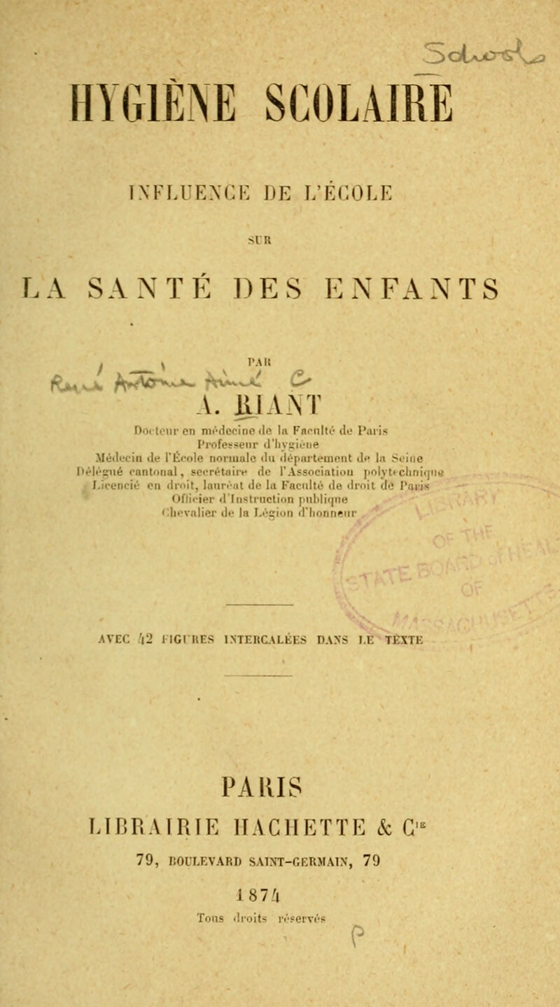 ÏNFLUENGE DE L'ECOLE LA SANTÉ DES ENFANTS I ^ y PAU A. UlAYr iipen médecine de lu Faculté de Paria professenr d'hygiène Médecin de l'École normale 'lu département de In 5< Délégué cantonal, secrétaire de l'Association polytechnique ■ ié en droit, lauréat '!<■ la Faculté de droit dé I\iri< 1er d'Instruction puMiune Chevalier >!•■ la Légion d'honneur AVEC Y2 llGIItns INTERCALÉES DANS LE 11\ll PARIS LIBRAIRIE HACHETTE & G'8 79, BOULEVARD SAIHT-GERMAIN, 79 187/j Tons droits réservés P