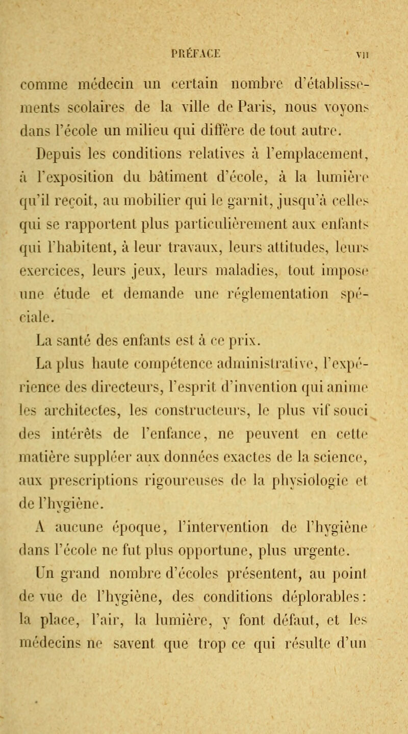 comme médecin un certain nombre d'établisse- ments scolaires de la ville de Paris, nous voyons dans l'école un milieu qui diffère de tout autre. Depuis les conditions relatives à l'emplacement, à l'exposition du bâtiment d'école, à la lumière qu'il reçoit, au mobilier qui le garnit, jusqu'à celles qui se rapportent plus particulièrement aux enfants qui l'habitent, à leur travaux, leurs attitudes, leurs exercices, leurs jeux, leurs maladies, tout impose une étude et demande une réglementation spé- ciale. La santé des enfants est à ce prix. La plus haute compétence administrative, l'expé- rience {U'< directeurs, l'espril d'invention qui anime les architectes, les constructeurs, le plus vit'souci des intérêts de l'enfance, ne peuvent en celle matière suppléer aux données exactes de la science, aux prescriptions rigoureuses de la physiologie el de l'hygiène. A aucune époque, l'intervention de l'hygiène dans l'école ne fut plus opportune, plus urgente. Un grand nombre d'écoles présentent, au point de vue de l'hygiène, des conditions déplorables: la place, l'air, la lumière, y font défaut, et les médecins ne savent que trop ce qui résulte d'un
