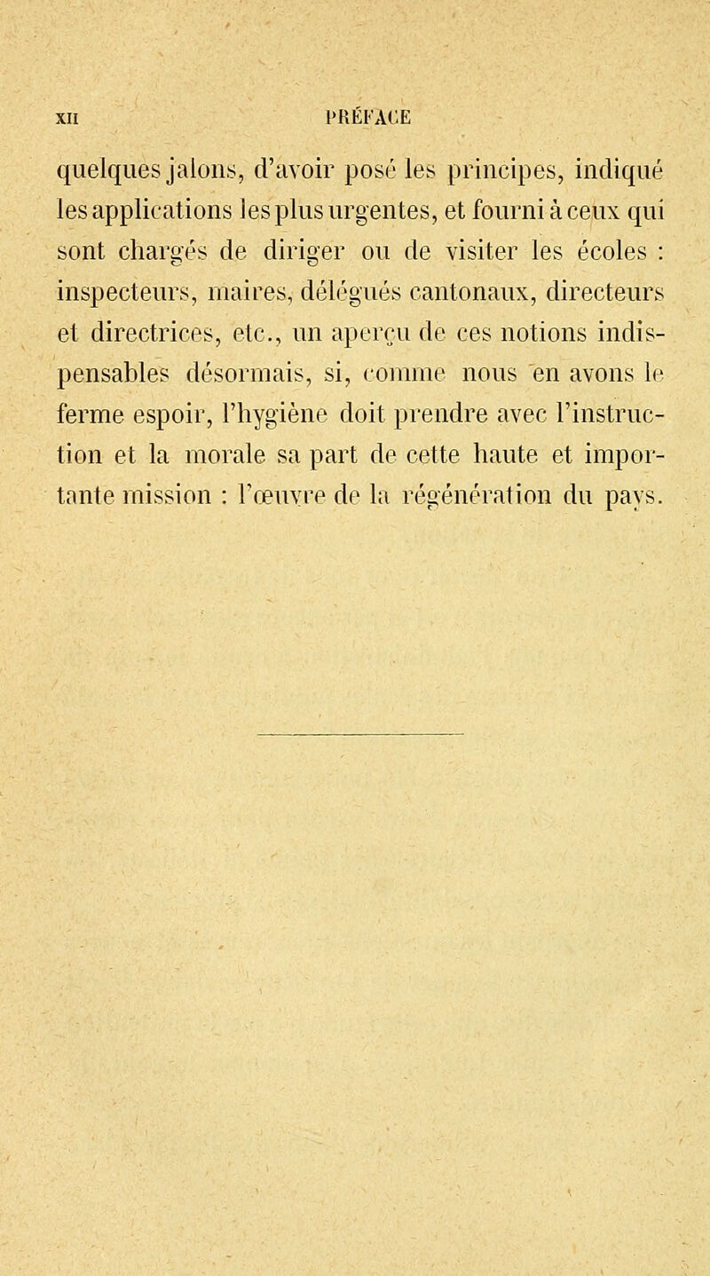 quelques jalons, d'avoir posé les principes, indiqué les applications les plus urgentes, et fourni à ceux qui sont chargés de diriger ou de visiter les écoles : inspecteurs, maires, délégués cantonaux, directeurs et directrices, etc., un aperçu de ces notions indis- pensables désormais, si, comme nous en avons le ferme espoir, l'hygiène doit, prendre avec l'instruc- tion et la morale sa part de cette haute et impor- tante mission : l'œuvre de la régénération du pays.