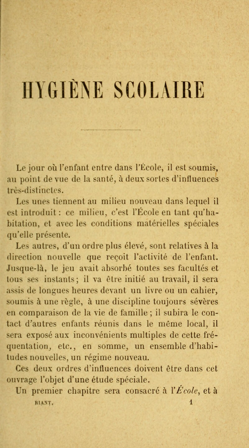 HYGIÈNE SCOLAIRE Le jour où l'enfant entre dans l'École, il est soumis, au point de vue de la santé, à deux sortes d'influences très-distinctes. Les unes tiennent au milieu nouveau dans lequel il est introduit : ce milieu, c'est l'École en tant qu'ha- bitation, et avec les conditions matérielles spéciales qu'elle présente. Les autres, d'un ordre plus élevé, sont relatives à la direction nouvelle que reçoit l'activité de l'enfant. Jusque-là, le jeu avait absorbé toutes ses facultés et tous ses instants; il va être initié au travail, il sera assis de longues heures devant un livre ou un cahier, soumis à une règle, à une discipline toujours sévères en comparaison de la vie de famille ; il subira le con- tact d'autres enfants réunis dans le môme local, il sera exposé aux inconvénients multiples de cette fré- quentation, etc., en somme, un ensemble d'habi- tudes nouvelles, un régime nouveau. Ces deux ordres d'influences doivent être dans cet ouvrage l'objet d'une étude spéciale. Un premier chapitre sera consacré à Y École, et à