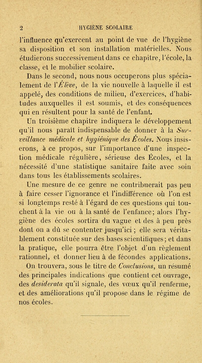 l'influence qu'exercent au point de vue de l'hygiène sa disposition et son installation matérielles. Nous étudierons successivement dans ce chapitre, l'école, la classe, et le mobilier scolaire. Dans le second, nous nous occuperons plus spécia- lement de VÉlève, de la vie nouvelle à laquelle il est appelé, des conditions de milieu, d'exercices, d'habi- tudes auxquelles il est soumis, et des conséquences qui en résultent pour la santé de l'enfant. Un troisième chapitre indiquera le développement qu'il nous paraît indispensable de donner à la Sur- veillance médicale et hygiénique des Écoles. Nous insis- erons, à ce propos, sur l'importance d'une inspec- tion médicale régulière, sérieuse des Écoles, et la nécessité d'une statistique sanitaire faite avec soin dans tous les établissements scolaires. Une mesure de ce genre ne contribuerait pas peu à faire cesser l'ignorance et l'indifférence où l'on est si longtemps resté à l'égard de ces questions qui tou- chent à la vie ou à la santé de l'enfance; alors l'hy- giène des écoles sortira du vague et des à peu près dont on a dû se contenter jusqu'ici ; elle sera vérita- blement constituée sur des bases scientifiques; et dans la pratique, elle pourra être l'objet d'un règlement rationneh. et donner lieu à de fécondes applications. On trouvera, sous le titre de Conclusions, un résumé des principales indications que contient cet ouvrage, des desiderata qu'il signale, des vœux qu'il renferme, et des améliorations qu'il propose dans le régime de nos écoles.