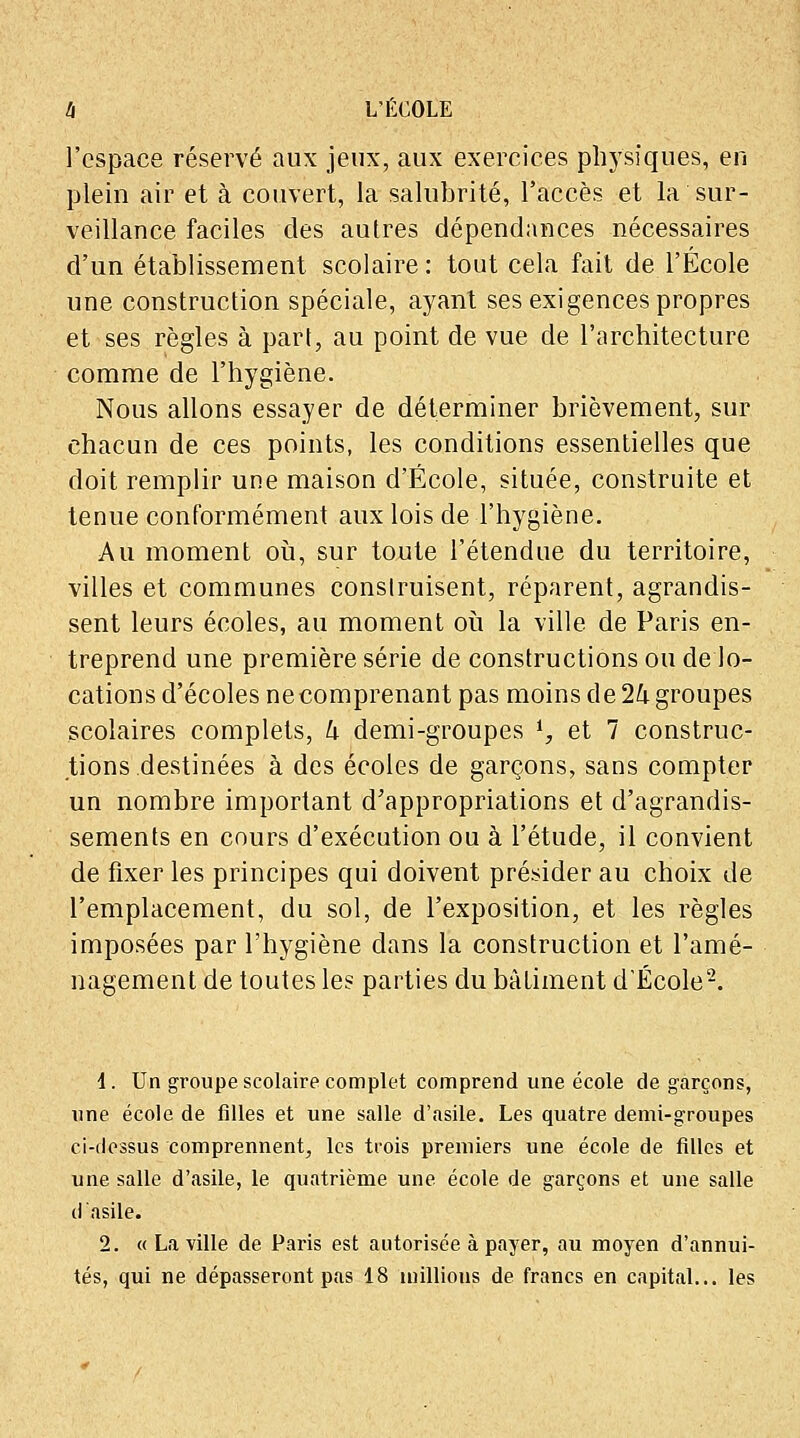 l'espace réservé aux jeux, aux exercices physiques, en plein air et à couvert, la salubrité, l'accès et la sur- veillance faciles des autres dépendances nécessaires d'un établissement scolaire: tout cela fait de l'École une construction spéciale, ayant ses exigences propres et ses règles à part, au point de vue de l'architecture comme de l'hygiène. Nous allons essayer de déterminer brièvement, sur chacun de ces points, les conditions essentielles que doit remplir une maison d'École, située, construite et tenue conformément aux lois de l'hygiène. Au moment où, sur toute l'étendue du territoire, villes et communes construisent, réparent, agrandis- sent leurs écoles, au moment où la ville de Paris en- treprend une première série de constructions ou de lo- cations d'écoles necomprenant pas moins de 1k groupes scolaires complets, h demi-groupes l, et 7 construc- tions destinées à des écoles de garçons, sans compter un nombre important d'appropriations et d'agrandis- sements en cours d'exécution ou à l'étude, il convient de fixer les principes qui doivent présider au choix de l'emplacement, du sol, de l'exposition, et les règles imposées par l'hygiène dans la construction et l'amé- nagement de toutes les parties du bâtiment d'École2. 1. Un groupe scolaire complet comprend une école de garçons, une école de filles et une salle d'asile. Les quatre demi-groupes ci-dessus comprennent, les trois premiers une école de filles et une salle d'asile, le quatrième une école de garçons et une salle ci asile. 2. « La ville de Paris est autorisée à payer, au moyen d'annui- tés, qui ne dépasseront pas 18 millions de francs en capital... les