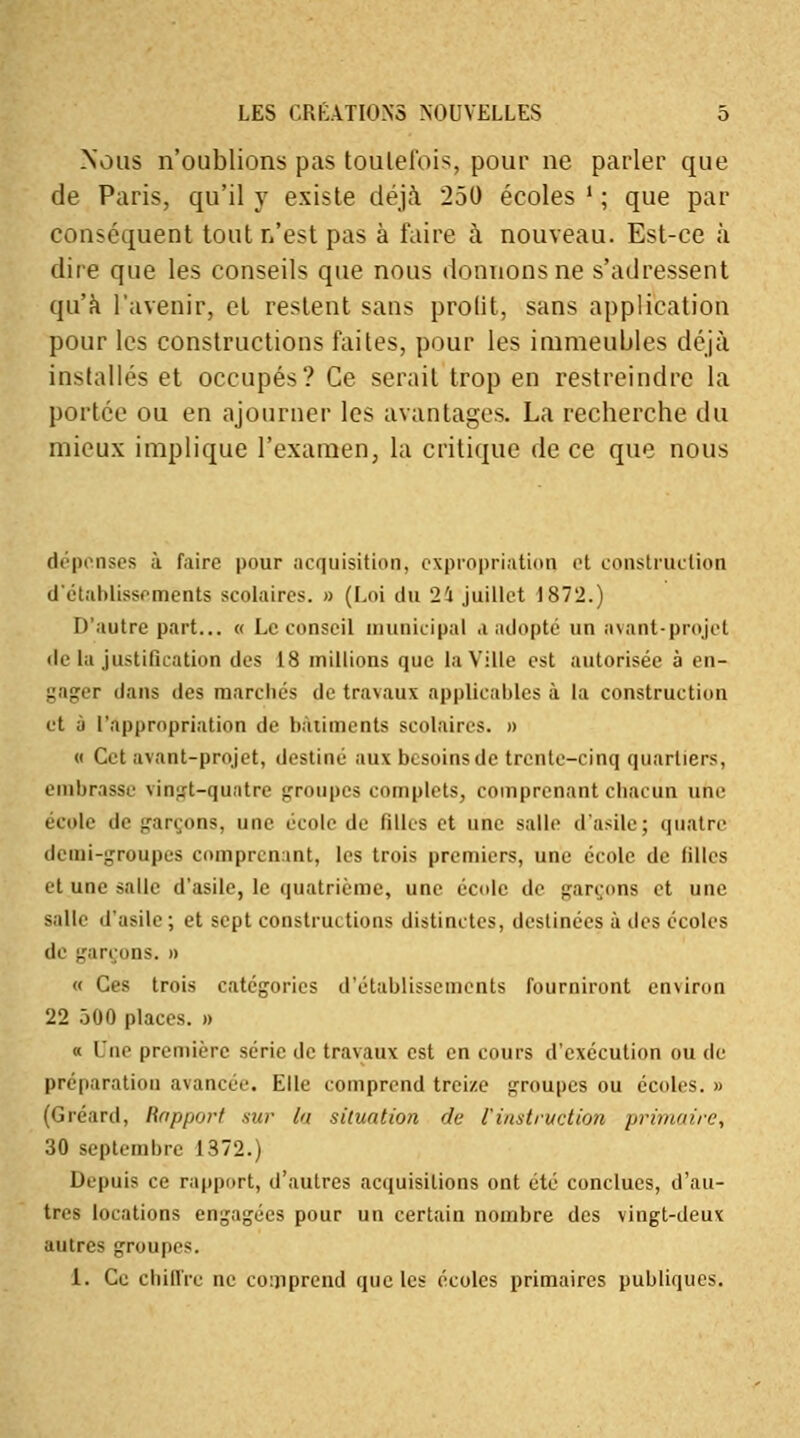 Nous n'oublions pas toutefois, pour ne parler que de Paris, qu'il y existe déjà 250 écoles ' ; que par conséquent tout n'est pas à faire à nouveau. Est-ce à dire que les conseils que nous donnons ne s'adressent qu'à l'avenir, et restent sans profit, sans application pour les constructions faites, pour les immeubles déjà installés et occupés? Ce serait trop en restreindre la portée ou en ajourner les avantages. La recherche du mieux implique l'examen, la critique de ce que nous dépenses à faire pour acquisition, expropriation et construction d'établissements scolaires. » (Loi du 21 juillet 1872.) D'autre part... « Le conseil municipal a adopté un avant-projet île la justification des 18 millions que la Ville est autorisée à en- gager dans des marches de travaux applicables à la construction et à l'appropriation de bâtiments scolaires. » « Cet avant-projet, destine aux besoins de trente-cinq quartiers, embrasse vingt-quatre groupes complets, comprenant chacun une école de garçons, une école de filles et une salle d'asile; quatre demi-groupes comprenant, les trois premiers, une école de filles et une salle d'asile, le quatrième, une école de garçons et une salle d'asile ; et sept constructions distinctes, destinées à des écoles de garçons. » « Ces trois catégories d'établissements fourniront environ 22 500 places. » « Une première série de travaux est en cours d'exécution ou de préparation avancée. Elle comprend treize groupes ou écoles. » (Gréard, Rapport sur la situation de l'instruction primaire, 30 septembre 1372.) Depuis ce rapport, d'autres acquisitions ont été conclues, d'au- tres locations engagées pour un certain nombre des vingt-deux autres groupes. 1. Ce chiffre ne comprend que les écoles primaires publiques.