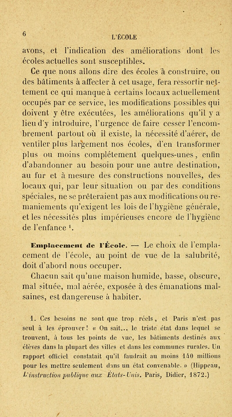 avons, et l'indication des améliorations dont les écoles actuelles sont susceptibles. Ce que nous allons dire des écoles à construire, ou des bâtiments à affecter à cet usage, fera ressortir net- tement ce qui manque à certains locaux actuellement occupés par ce service, les modifications possibles qui doivent y être exécutées, les améliorations qu'il y a lieu d'y introduire, l'urgence défaire cesser l'encom- brement partout où il existe, la nécessité d'aérer, de ventiler plus largement nos écoles, d'en transformer plus ou moins complètement quelques-unes, enfin d'abandonner au besoin pour une autre destination, au fur et à mesure des constructions nouvelles, des locaux qui, par leur situation ou par des conditions spéciales, ne se prêteraient pas aux modifications ou re- maniements qu'exigent les lois de l'hygiène générale, et les nécessités plus impérieuses encore de l'hygiène de l'enfance i. Emplacement «le l'École. — Le choix de l'empla- cement de l'école, au point de vue de la salubrité, doit d'abord nous occuper. Chacun sait qu'une maison humide, basse, obscure,, mal située, mal aérée, exposée à des émanations mal- saines, est dangereuse à habiter. 1. Ces besoins ne sont que trop réels, et Paris n'est pas seul à les éprouver! « On sait... le triste état dans lequel se trouvent, à tous les points de vue, les bâtiments destinés aux élèves dans la plupart des villes et dans les communes rurales. Un rapport officiel constatait qu'il faudrait au moins 1A0 millions pour les mettre seulement dans un état convenable. » (Hippeau, L?instruction publique aux États-Unis. Paris, Didier, 4 872.)