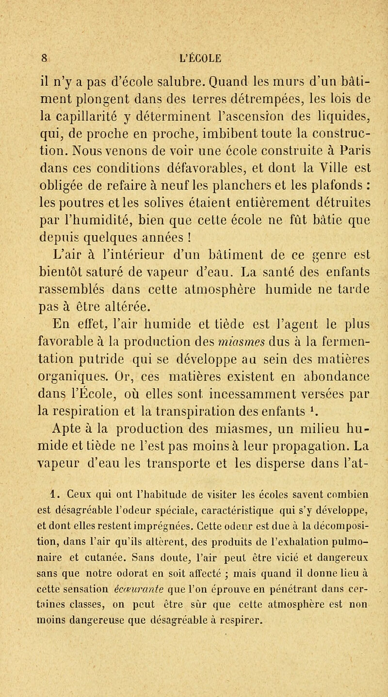 il n'y a pas d'école salubre. Quand les murs d'un bâti- ment plongent dans des terres détrempées, les lois de la capillarité y déterminent l'ascension des liquides, qui, de proche en proche, imbibent toute la construc- tion. Nous venons de voir une école construite à Paris dans ces conditions défavorables, et dont la Ville est obligée de refaire à neuf les planchers et les plafonds : les poutres et les solives étaient entièrement détruites par l'humidité, bien que cette école ne fût bâtie que depuis quelques années ! L'air à l'intérieur d'un bâtiment de ce genre est bientôt saturé de vapeur d'eau. La santé des enfants rassemblés dans cette atmosphère humide ne tarde pas à être altérée. En effet, l'air humide et tiède est l'agent le plus favorable à la production des miasmes dus à la fermen- tation putride qui se développe au sein des matières organiques. Or, ces matières existent en abondance dans l'École, où elles sont incessamment versées par la respiration et la transpiration des enfants l. Apte à la production des miasmes, un milieu hu- mide et tiède ne l'est pas moins à leur propagation. La vapeur d'eau les transporte et les disperse dans l'ai- 1. Ceux qui ont l'habitude de visiter les écoles savent combien est désagréable l'odeur spéciale, caractéristique qui s'y développe, et dont elles restent imprégnées. Cette odeur est due à la décomposi- tion, dans l'air qu'ils altèrent, des produits de l'exhalation pulmo- naire et cutanée. Sans doute, l'air peut être vicié et dangereux sans que notre odorat en soit affecté ; mais quand il donne lieu à cette sensation écœurante que l'on éprouve en pénétrant dans cer- taines classes, on peut être sûr que cette atmosphère est non moins dangereuse que désagréable à respirer.