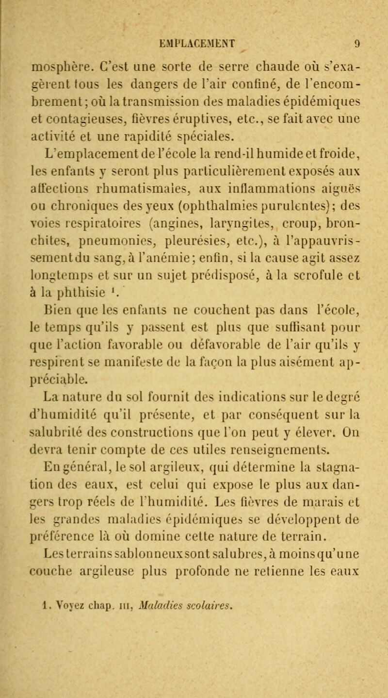 mosphère. C'est une sorte de serre chaude où s'exa- gèrent (ous les dangers de l'air confiné, de l'encom- brement ; où la transmission des maladies épidémiques et contagieuses, fièvres éruptives, etc., se fait avec une activité et une rapidité spéciales. L'emplacement de l'école la rend-il humide et froide, les enfants y seront plus particulièrement exposés aux affections rhumatismales, aux inflammations aiguës ou chroniques des yeux (ophlhalmies purulentes); des voies respiratoires (angines, laryngites, croup, bron- chites, pneumonies, pleurésies, etc.), à l'appauvris- sement du sang, à l'anémie; enfin, si la cause agit assez longtemps et sur un sujet prédisposé, à la scrofule et à la phthisie '. Bien que les enfants ne couchent pas dans l'école, le temps qu'ils y passent est plus que suffisant pour que l'action favorable ou défavorable de l'air qu'ils y respirent se manifeste de la façon la plus aisément ap- préciable. La nature du sol fournit des indications sur le degré d'humidité qu'il présente, et par conséquent sur la salubrilé des constructions que l'on peut y élever. On devra tenir compte de ces utiles renseignements. En général, le sol argileux, qui détermine la stagna- tion des eaux, est celui qui expose le plus aux dan- gers trop réels de l'humidité. Les fièvres de marais et les grandes maladies épidémiques se développent de préférence là où domine celte nature de terrain. Les terrains sablonneux sont salubres, à moins qu'une comhe argileuse plus profonde ne retienne les eaux 1. Voyez cliap. m, Maladies scolaires.