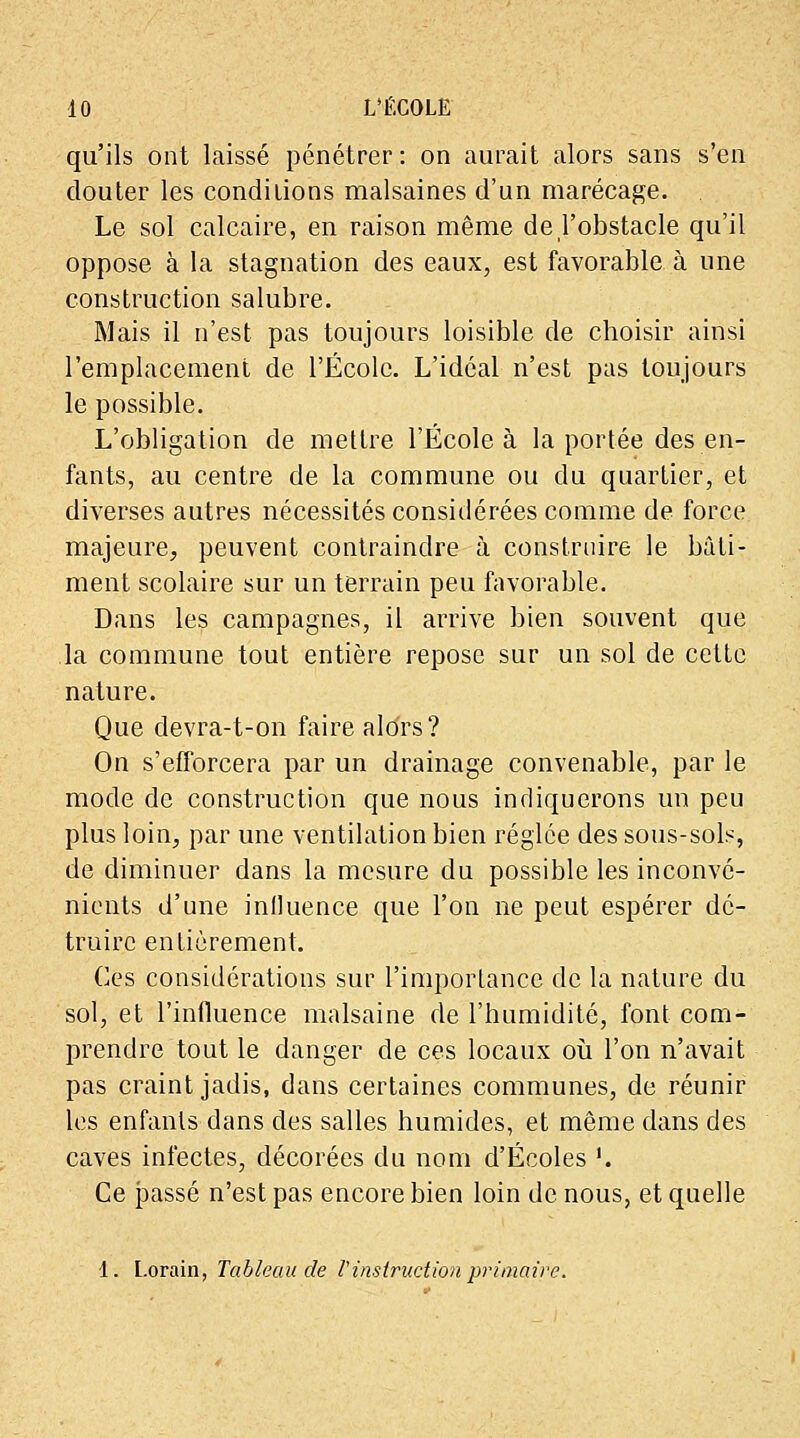 qu'ils ont laissé pénétrer: on aurait alors sans s'en douter les conditions malsaines d'un marécage. Le sol calcaire, en raison même de l'obstacle qu'il oppose à la stagnation des eaux, est favorable à une construction salubre. Mais il n'est pas toujours loisible de choisir ainsi l'emplacement de l'École. L'idéal n'est pas toujours le possible. L'obligation de mettre l'École à la portée des en- fants, au centre de la commune ou du quartier, et diverses autres nécessités considérées comme de force majeure, peuvent contraindre à construire le bâti- ment scolaire sur un terrain peu favorable. Dans les campagnes, il arrive bien souvent que la commune tout entière repose sur un sol de cette nature. Que devra-t-on faire alors? On s'efforcera par un drainage convenable, par le mode de construction que nous indiquerons un peu plus loin, par une ventilation bien réglée des sous-sols, de diminuer dans la mesure du possible les inconvé- nients d'une influence que l'on ne peut espérer dé- truire entièrement. Ces considérations sur l'importance de la nature du sol, et l'influence malsaine de l'humidité, font com- prendre tout le danger de ces locaux où l'on n'avait pas craint jadis, dans certaines communes, de réunir les enfants dans des salles humides, et même dans des caves infectes, décorées du nom d'Écoles '. Ce passé n'est pas encore bien loin de nous, et quelle 1. Lorain, Tableau de Vinstruction primaire.
