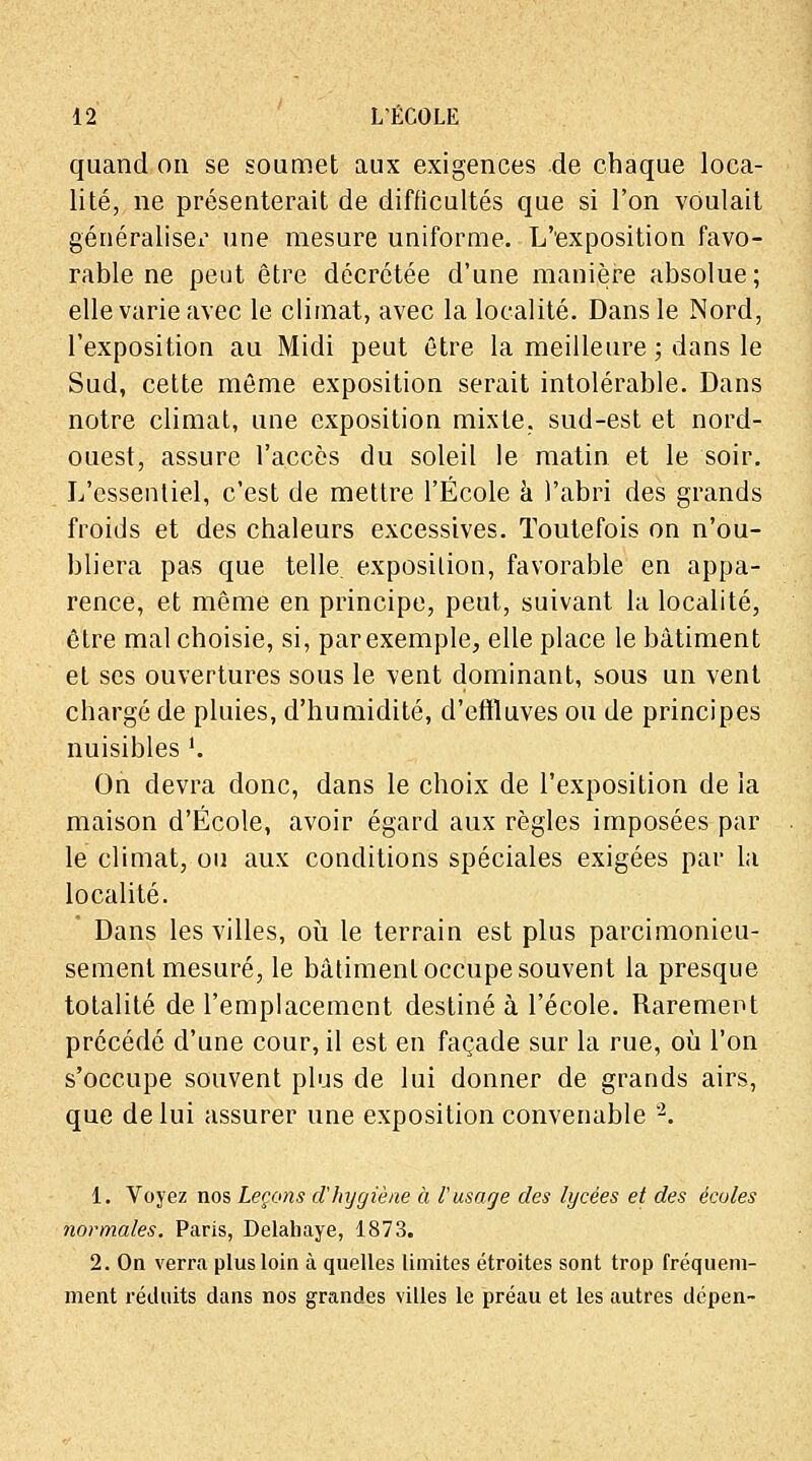 quand on se soumet aux exigences de chaque loca- lité, ne présenterait de difficultés que si l'on voulait généraliser une mesure uniforme. L'exposition favo- rable ne peut être décrétée d'une manière absolue; elle varie avec le climat, avec la localité. Dans le Nord, l'exposition au Midi peut être la meilleure ; dans le Sud, cette même exposition serait intolérable. Dans notre climat, une exposition mixte, sud-est et nord- ouest, assure l'accès du soleil le matin et le soir. L'essentiel, c'est de mettre l'École a l'abri des grands froids et des chaleurs excessives. Toutefois on n'ou- bliera pas que telle, exposition, favorable en appa- rence, et même en principe, peut, suivant la localité, être mal choisie, si, par exemple, elle place le bâtiment et ses ouvertures sous le vent dominant, sous un vent chargé de pluies, d'humidité, d'effluves ou de principes nuisibles '. On devra donc, dans le choix de l'exposition de la maison d'École, avoir égard aux règles imposées par le climat, ou aux conditions spéciales exigées par la localité. Dans les villes, où le terrain est plus parcimonieu- sement mesuré, le bâtiment occupe souvent la presque totalité de l'emplacement destiné à l'école. Rarement précédé d'une cour, il est en façade sur la rue, où l'on s'occupe souvent plus de lui donner de grands airs, que de lui assurer une exposition convenable 2. 1. Voyez nos Leçons d'hygiène à l'usage des lycées et des écoles normales. Paris, Delahaye, 1873. 2. On verra plus loin à quelles limites étroites sont trop fréquem- ment réduits dans nos grandes villes le préau et les autres dcpen-