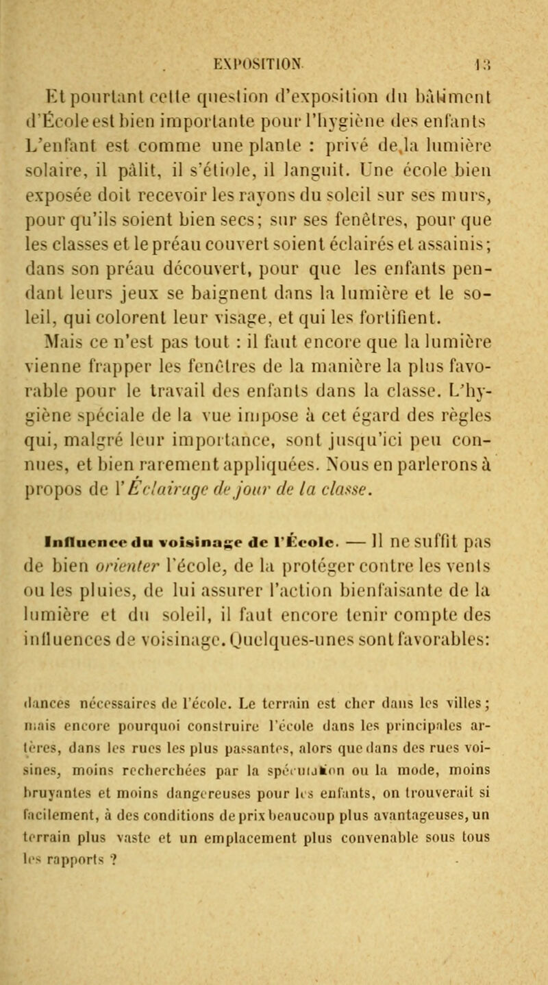 Et pourtant cotte question d'exposition du bâtiment d'École est bien importante pour l'hygiène des enfants L'enfant est comme une plante : privé de.la lumière solaire, il pâlit, il s'étiole, il languit. Une école bien exposée doit recevoir les rayons du soleil sur ses murs, pour qu'ils soient bien secs; sur ses fenêtres, pour que les classes et le préau couvert soient éclairés et assainis ; dans son préau découvert, pour que les enfants pen- dant leurs jeux se baignent dans la lumière et le so- leil, qui colorent leur visage, et qui les fortifient. Mais ce n'est pas tout : il faut encore que la lumière vienne frapper les fenêtres de la manière la plus favo- rable pour le travail des enfants dans la classe. L/hy- giène spéciale de la vue impose à cet égard des règles qui, malgré leur importance, sont jusqu'ici peu con- nues, et bien rarement appliquées. Nous en parlerons à propos de Y Eclairage de jour de la classe. Influence «lu voisinage de l'École. — Il ne suffit pas df bien orienter l'école, de la protéger contre les vents ouïes pluies, de lui assurer l'action bienfaisante de la lumière et du soleil, il faut encore tenir compte des influences de voisinage. Quelques-unes sont favorables: «lances nécessaires de l'école. Le terrain est cher dans les villes ; m.;iis encore pourquoi construire l'école dans les principales ar- t> us, dans les rues les plus passantes, alors que dans des rues voi- sines, moins recherchées par la spécnulion ou la mode, moins bruyantes et moins dangereuses pour les enfants, on trouverait si Facilement, à des conditions de prix beaucoup plus avantageuses, un terrain plus vaste et un emplacement plus convenable sous tous les rapports ?