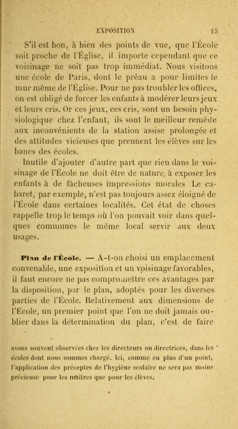 S'il est bon, à bien des points de vue, que racole soit proche de l'Église, il importe cependant que ce voisinage ne soit pas trop immédiat. Nous visitons une école de Paris, dont le préau a pour limites le mur même de l'Eglise. Pour ne pas troubler les ofliees, on est obligé de forcer les enfants à modérer leurs jeux et leurs cris. Or ces jeux, ces cris, sont un besoin phy- siologique chez reniant, ils sont le meilleur remède aux inconvénients de la station assise prolongée el des attitudes vicieuses que prennent les élèves sur les bancs des écoles. Inutile d'ajouter d'autre part (pic rien dans le voi- sinage de l'École ne doit être de nature à exposer les enfants à de fâcheuses impressions morales Le ca- baret, par exemple, n'est pas toujours a^sez éloigné de l'École dans certaines localités. Cet état de choses rappelle trop le temps où l'un pouvait voir dans quel- ques communes le même local servir aux deux usages. Pion de l'École. — A-t-oii clioisi un emplacement convenable, une exposition et un voisinage favorables, il faut encore ne pas compromettre ces avantages par la disposition, par le plan, adoptés pour les diverses parties de l'École. Relativement aux dimensions de l'École, un premier point que l'on ne doit jamais ou- blier dans la détermination du plan, c'est de faire avons souvent observées chez les directeurs ou directrices, dans les ' écoles dont nous sommes chargé. Ici, comme en plus d'un point, l'application des préceptes de l'hygiène scolaire ne sera pas moins précieuse pour les nraitres que pour les élèves.