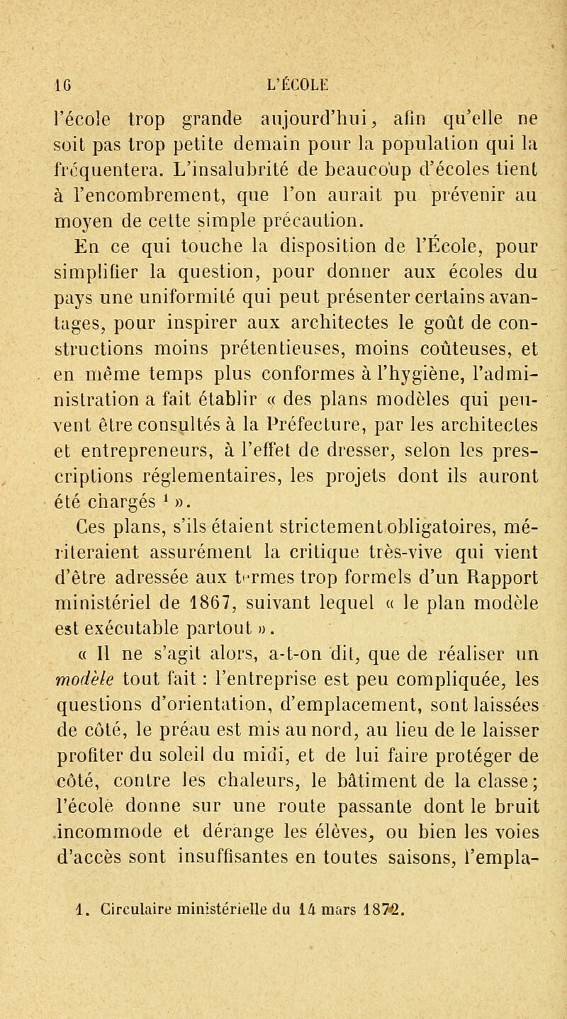 l'école trop grande aujourd'hui, afin qu'elle ne soit pas trop petite demain pour la population qui la fréquentera. L'insalubrité de beaucoup d'écoles tient à l'encombrement, que l'on aurait pu prévenir au moyen de cette simple précaution. En ce qui touche la disposition de l'École, pour simplifier la question, pour donner aux écoles du pays une uniformité qui peut présenter certains avan- tages, pour inspirer aux architectes le goût de con- structions moins prétentieuses, moins coûteuses, et en même temps plus conformes à l'hygiène, l'admi- nistration a fait établir « des plans modèles qui peu- vent être consultés à la Préfecture, par les architectes et entrepreneurs, à l'effet de dresser, selon les pres- criptions réglementaires, les projets dont ils auront été chargés i ». Ces plans, s'ils étaient strictement obligatoires, mé- riteraient assurément la critique très-vive qui vient d'être adressée aux termes trop formels d'un Rapport ministériel de 1867, suivant lequel « le plan modèle est exécutable partout ». « Il ne s'agit alors, a-t-on dit, que de réaliser un modèle tout fait : l'entreprise est peu compliquée, les questions d'orientation, d'emplacement, sont laissées de côté, le préau est mis au nord, au lieu de le laisser profiter du soleil du midi, et de lui faire protéger de côté, contre les chaleurs, le bâtiment de la classe; l'école donne sur une route passante dont le bruit incommode et dérange les élèves, ou bien les voies d'accès sont insuffisantes en toutes saisons, i'empla-