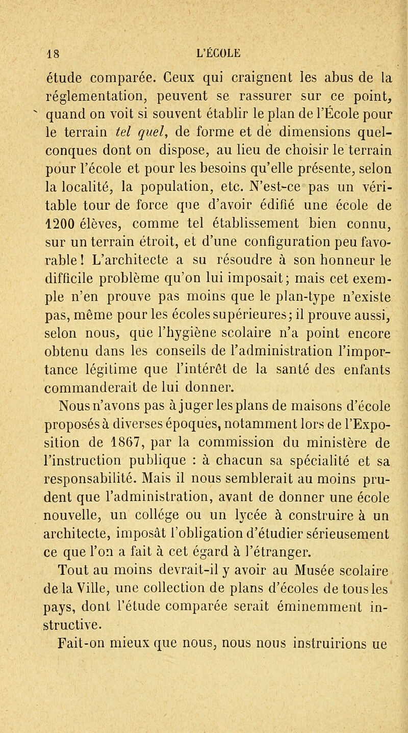 étude comparée. Ceux qui craignent les abus de la réglementation, peuvent se rassurer sur ce point, quand on voit si souvent établir le plan de l'École pour le terrain tel quel, de forme et dé dimensions quel- conques dont on dispose, au lieu de choisir le terrain pour l'école et pour les besoins qu'elle présente, selon la localité, la population, etc. N'est-ce pas un véri- table tour de force que d'avoir édifié une école de 1200 élèves, comme tel établissement bien connu, sur un terrain étroit, et d'une configuration peu favo- rable î L'architecte a su résoudre à son honneur le difficile problème qu'on lui imposait; mais cet exem- ple n'en prouve pas moins que le plan-type n'existe pas, même pour les écoles supérieures; il prouve aussi, selon nous, que l'hygiène scolaire n'a point encore obtenu dans les conseils de l'administration l'impor- tance légitime que l'intérêt de la santé des enfants commanderait de lui donner. Nousn'avons pas à juger les plans de maisons d'école proposés à diverses époques, notamment lors de l'Expo- sition de 1867, par la commission du ministère de l'instruction publique : à chacun sa spécialité et sa responsabilité. Mais il nous semblerait au moins pru- dent que l'administration, avant de donner une école nouvelle, un collège ou un lycée à construire à un architecte, imposât l'obligation d'étudier sérieusement ce que l'on a fait à cet égard à l'étranger. Tout au moins devrait-il y avoir au Musée scolaire de la Ville, une collection de plans d'écoles de tous les pays, dont l'étude comparée serait éminemment in- structive. Fait-on mieux que nous, nous nous instruirions ue