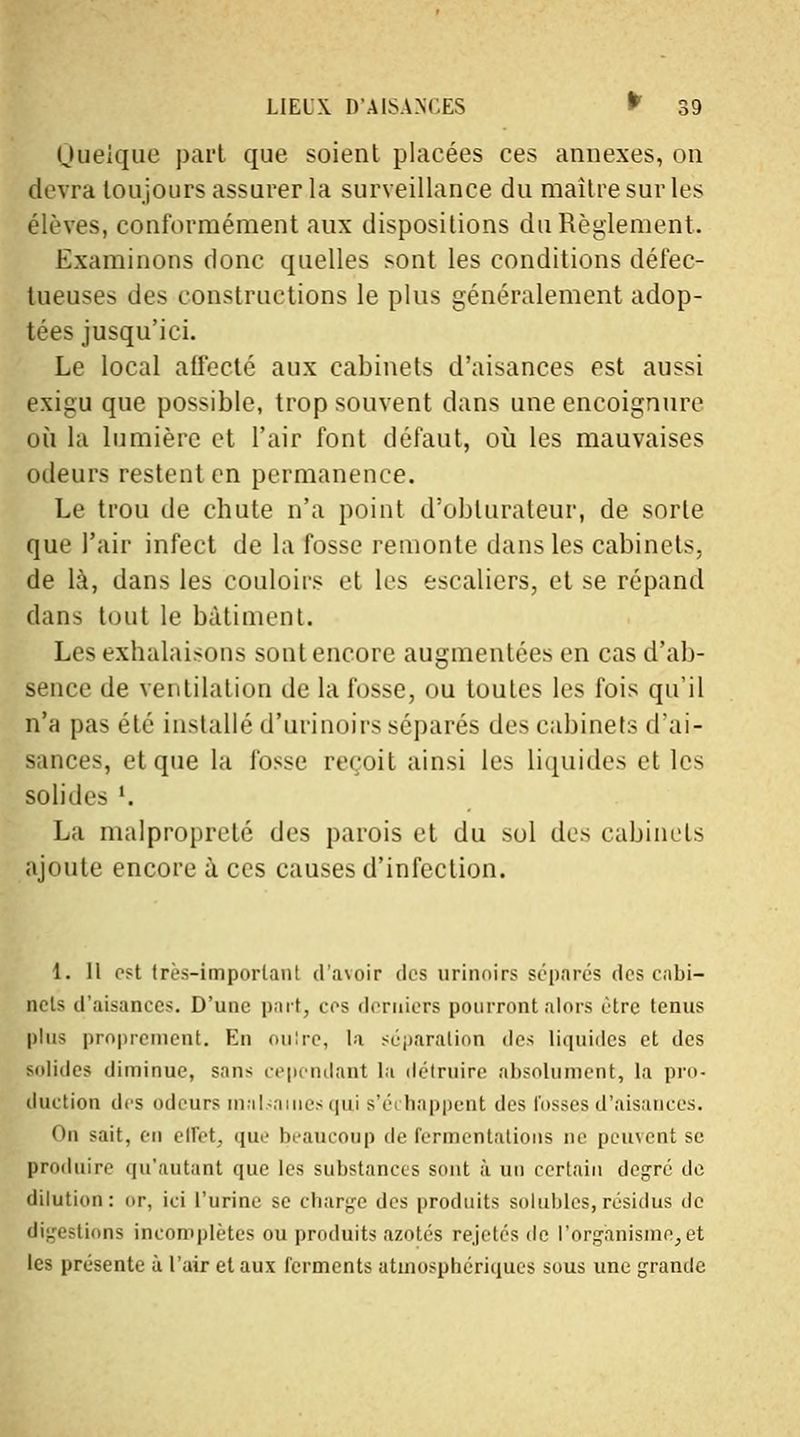 Quelque part que soient placées ces annexes, on devra toujours assurer la surveillance du maître sur les élèves, conformément aux dispositions du Règlement. Examinons donc quelles sont les conditions défec- tueuses des constructions le plus généralement adop- tées jusqu'ici. Le local affecté aux cabinets d'aisances est aussi exigu que possible, trop souvent dans une encoignure où la lumière et l'air font défaut, où les mauvaises odeurs restent en permanence. Le trou de chute n'a point d'obturateur, de sorte que l'air infect de la fosse remonte dans les cabinets, de là, dans les couloirs et les escaliers, et se répand clans tout le bâtiment. Les exhalaisons sont encore augmentées en cas d'ab- sence de ventilation de la fosse, ou toutes les fois qu'il n'a pas été installé d'urinoirs séparés des cabinets d'ai- sances, et que la fosse reçoit ainsi les liquides et les solides '. La malpropreté des parois et du sol des cabinets ajoute encore à ces causes d'infection. 1. Il est très-important d'avoir des urinoirs séparés des cabi- nets d'aisances. D'une part, ces derniers pourront alors être tenus plus proprement. En oulre, la séparation des liquides et des Bolides diminue, sans cependant la détruire absolument, la pro- duction des odeurs malsaines qui s'échappent des fosses d'aisances. on sait, en effet, que beaucoup de fermentations ne peuvent se produire qu'autant que les substances sont à un certain degré de dilution: <>r, ici l'urine se charge des produits solubles, résidus de digestions incomplètes ou produits azotés rejetés de l'organisme., et les présente à l'air et aux ferments atmosphériques sous une grande