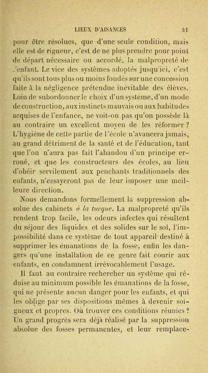 pour être résolues, que d'une seule condition, mais elle est de rigueur, c'est de ne plus prendre pour point de départ nécessaire ou accordé, la malpropreté de .'enfant. Le vice des systèmes adoptés jusqu'ici, c'est qu'ils sont tous plus ou moins fondés sur une concession faite à la négligence prétendue inévitable des élèves. Loin de subordonner le choix d'un système, d'un mode de construction, aux instincts mauvais ou aux habitudes acquises de l'enfance, ne voit-on pas qu'on possède là au contraire un excellent moyen de les réformer? L'hygiène de cette partie de l'école n'avancera jamais, au grand détriment de la santé et de l'éducation, tant que l'on n'aura pas fait l'abandon d'un principe er- roné, et que les constructeurs des écoles, au lieu d'obéir servilement aux penchants traditionnels des enfants, n'essayeront pas de leur imposer une meil- leure direction. Nous demandons formellement la suppression ab- solue des cabinets à la turque La malpropreté qu'ils rendent trop facile, les odeurs infectes qui résultent du séjour des liquides et des solides sur le sol, l'im- possibilité dans ce système de tout appareil destiné à supprimer les émanations de la fosse, enfin les dan- gers qu'une installation de ce genre fait courir aux enfants, en condamnent irrévocablement l'usage. Il faut au contraire rechercher un système qui ré- duise au minimum possible les émanations de la fosse, qui ne présente aucun danger pour les enfants, et qui les oblige par ses dispositions mêmes à devenir soi- gneux et propres. Où trouver ces conditions réunies? Un grand progrès sera déjà réalisé par la suppression absolue des fosses permanentes, et leur remplace-