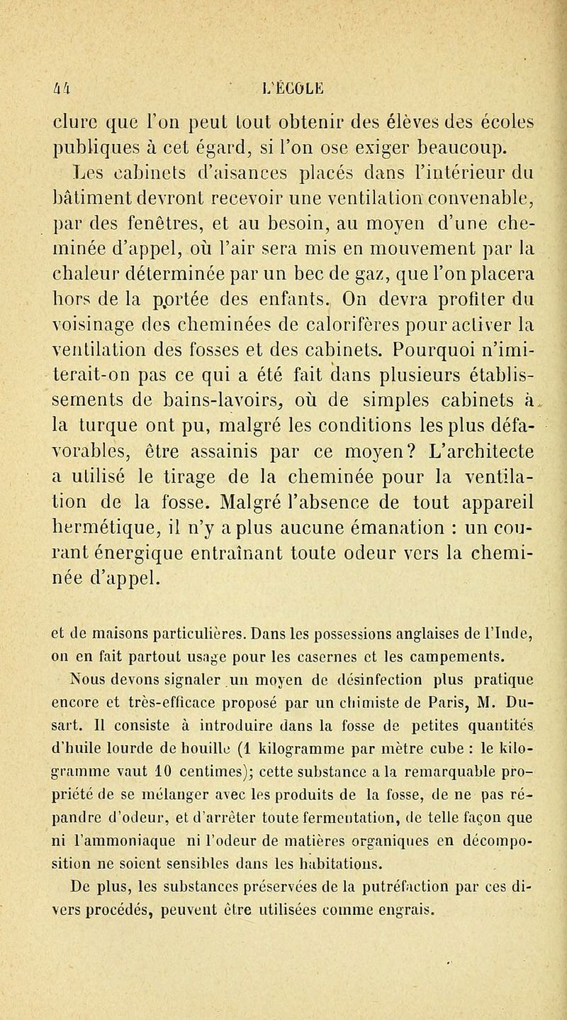 dure que l'on peut lout obtenir des élèves des écoles publiques à cet égard, si l'on ose exiger beaucoup. Les cabinets d'aisances placés dans l'intérieur du bâtiment devront recevoir une ventilation convenable, par des fenêtres, et au besoin, au moyen d'une che- minée d'appel, où l'air sera mis en mouvement par la chaleur déterminée par un bec de gaz, que l'on placera hors de la p.ortée des enfants. On devra profiter du voisinage des cheminées de calorifères pour activer la ventilation des fosses et des cabinets. Pourquoi n'imi- terait-on pas ce qui a été fait dans plusieurs établis- sements de bains-lavoirs, où de simples cabinets à. la turque ont pu, malgré les conditions les plus défa- vorables, être assainis par ce moyen? L'architecte a utilisé le tirage de la cheminée pour la ventila- tion de la fosse. Malgré l'absence de tout appareil hermétique, il n'y a plus aucune émanation : un cou- rant énergique entraînant toute odeur vers la chemi- née d'appel. et de maisons particulières. Dans les possessions anglaises de l'Inde, on en fait partout usage pour les casernes et les campements. Nous devons signaler un moyen de désinfection plus pratique encore et très-efficace proposé par un chimiste de Paris, M. Du- sart. Il consiste à introduire dans la fosse de petites quantités d'huile lourde de houille (1 kilogramme par mètre cube : le kilo- gramme vaut 10 centimes); cette substance a la remarquable pro- priété de se mélanger avec les produits de la fosse, de ne pas ré- pandre d'odeur, et d'arrêter toute fermentation, de telle façon que ni l'ammoniaque ni l'odeur de matières organiques en décompo- sition ne soient sensibles dans les habitations. De plus, les substances préservées de la putréfaction par ces di- vers procédés, peuvent être utilisées comme engrais.