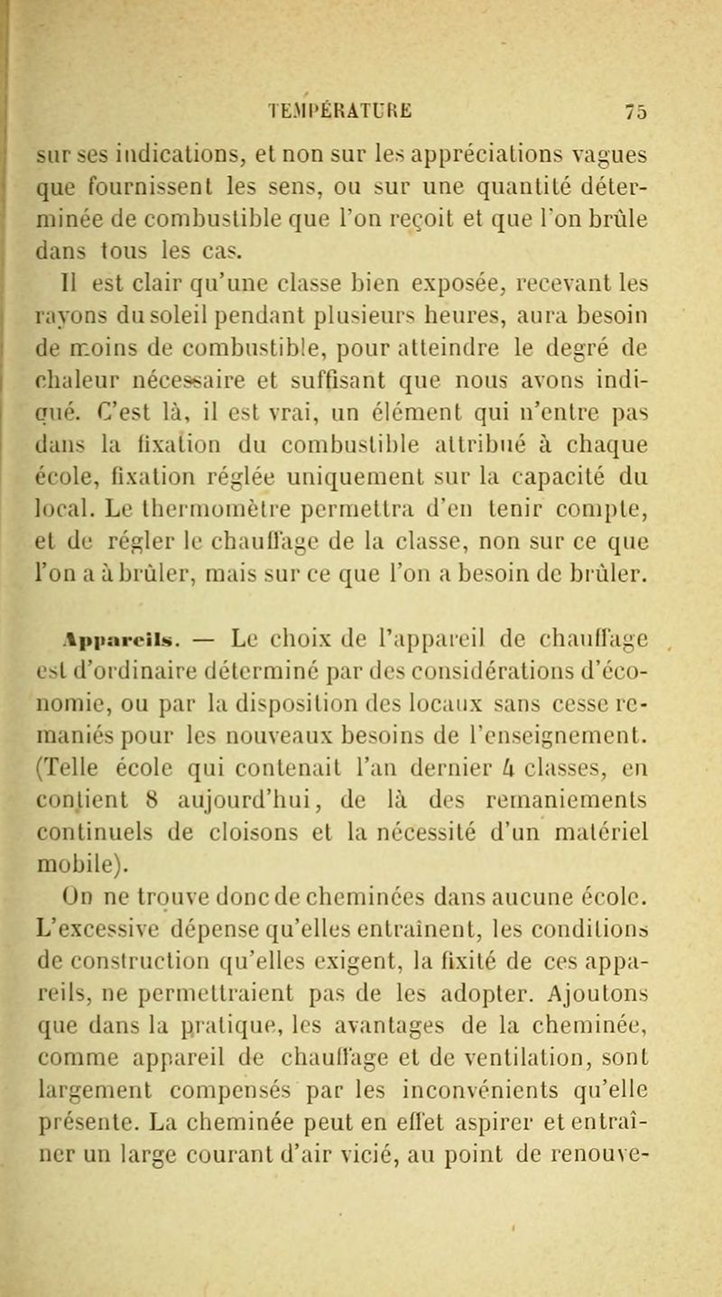 sur ses indications, et non sur les appréciations vagues que fournissent les sens, ou sur une quantité déter- minée de combustible que l'on reçoit et que l'on brûle dans tous les cas. 11 est clair qu'une classe bien exposée, recevant les rayons du soleil pendant plusieurs heures, aura besoin de moins de combustible, pour atteindre le degré de chaleur nécessaire et suffisant que nous avons indi- qué. C'est là, il est vrai, un élément qui n'entre pas dans la fixation du combustible attribué à chaque école, fixation réglée uniquement sur la capacité du local. Le thermomètre permettra d'en tenir compte, et de régler le chaull'a^e de la classe, non sur ce que l'on a à brûler, mais sur ce que l'on a besoin de brûler. Appareils. — Le choix de l'appareil de chauffage esl d'ordinaire déterminé par des considérations d'éco- nomie, ou par la disposition des locaux sans cesse re- maniés pour les nouveaux besoins de l'enseignement. (Telle école qui contenait l'an dernier h classes, en contient 8 aujourd'hui, de là des remaniements continuels de cloisons et la nécessité d'un matériel mobile). < »n ne trouve donc de cheminées dans aucune école. L'excessive dépense qu'elles entraînent, les conditions de construction qu'elles exigent, la fixité de ces appa- reils, ne permettraient pas de les adopter. Ajoutons que dans la pratique, les avantages de la cheminée, comme appareil de chauffage et de ventilation, sont largement compensés par les inconvénients qu'elle présente. La cheminée peut en effet aspirer et entraî- ner un large courant d'air vicié, au point de renouve-
