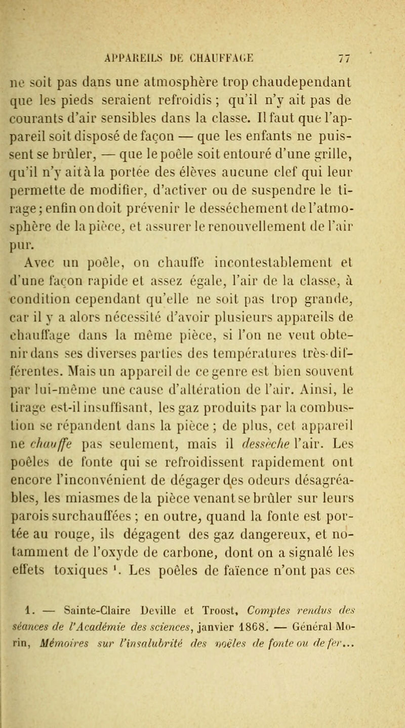 ne soit pas dans une atmosphère trop chaudependant que les pieds seraient refroidis ; qu'il n'y ait pas de courants d'air sensibles dans la classe. Il faut que l'ap- pareil soit disposé de façon — que les enfants ne puis- sent se brûler, — que le poêle soit entouré d'une grille, qu'il n'y ait à la portée des élèves aucune clef qui leur permette de modifier, d'activer ou de suspendre le ti- rage; enfin on doit prévenir le dessèchement de l'atmo- sphère de la pièce, et assurer le renouvellement de l'air pur. Avec un poêle, on chauffe incontestablement et d'une façon rapide et assez égale, l'air de la classe, à condition cependant qu'elle ne soit pas trop grande, car il y a alors nécessité d'avoir plusieurs appareils de chauffage dans la même pièce, si l'on ne veut obte- nir dans ses diverses parties des températures très-dif- férentes. Mais un appareil de ce genre est bien souvent par lui-même une cause d'altération de l'air. Ainsi, le tirage est-il insuffisant, les gaz produits par la combus- tion se répandent dans la pièce; de plus, cet appareil ne chauffe pas seulement, mais il dessèche l'air. Les poêles de fonte qui se refroidissent rapidement ont encore l'inconvénient de dégager des odeurs désagréa- bles, les miasmes de la pièce venant se brûler sur leurs parois surchauffées ; en outre, quand la fonte est por- tée au rouge, ils dégagent des gaz dangereux, et no- tamment de l'oxyde de carbone, dont on a signalé les effets toxiques '. Les poêles de faïence n'ont pas ces 1. — Sainte-Claire De\ille et Troost, Comptes rendus des séances de l'Académie des sciences, janvier 1868. — Général Mo- rin, Mémoires sur l'insalubrité des noé'les de fonte ou de fer...