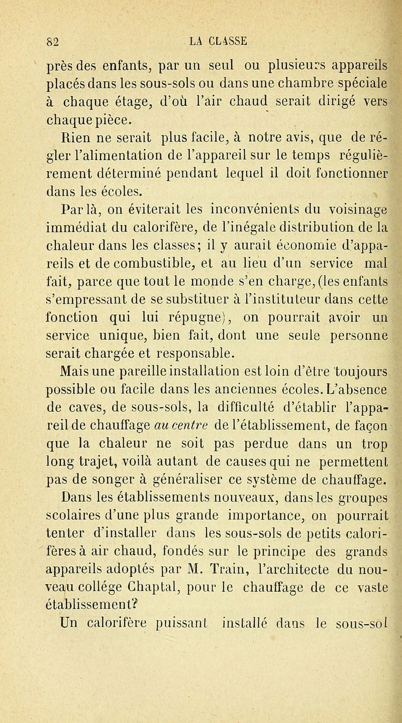 près des enfants, par un seul ou plusieurs appareils placés dans les sous-sols ou dans une chambre spéciale à chaque étage, d'où l'air chaud serait dirigé vers chaque pièce. Rien ne serait plus facile, à notre avis, que de ré- gler l'alimentation de l'appareil sur le temps réguliè- rement déterminé pendant lequel il doit fonctionner dans les écoles. Parla, on éviterait les inconvénients du voisinage immédiat du calorifère, de l'inégale distribution de la chaleur dans les classes; il y aurait économie d'appa- reils et de combustible, et au lieu d'un service mal fait, parce que tout le monde s'en charge, (les enfants s'empressant de se substituer à l'instituteur dans cette fonction qui lui répugne), on pourrait avoir un service unique, bien fait, dont une seule personne serait chargée et responsable. Mais une pareille installation est loin d'être toujours possible ou facile dans les anciennes écoles. L'absence de caves, de sous-sols, la difficulté d'établir l'appa- reil de chauffage au centre de l'établissement, de façon que la chaleur ne soit pas perdue dans un trop long trajet, voilà autant de causes qui ne permettent pas de songer à généraliser ce système de chauffage. Dans les établissements nouveaux, dans les groupes scolaires d'une plus grande importance, on pourrait tenter d'installer dans les sous-sols de petits calori- fères à air chaud, fondés sur le principe des grands appareils adoptés par M. Train, l'architecte du nou- veau collège Ghaptal, pour le chauffage de ce vaste établissement? Un calorifère puissant installé dans le sous-sol