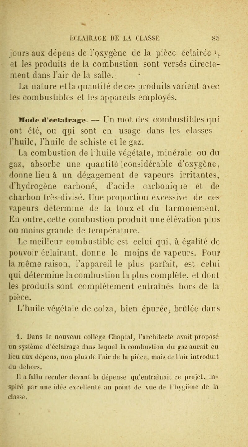 jours aux dépens de l'oxygène de la pièce éclairée »-, et les produits de la combustion sont versés directe- ment dans l'air do la salle. La nature et la quantité de ces produits varient avec les combustibles et les appareils employés. Mode d'éclairage. — Un mot des combustibles qui ont été, ou qui sont en usage dans les classes l'huile, l'huile de schiste et le gaz. La combustion de l'huile végétale, minérale ou du gaz, absorbe une quantité'.considérable d'oxygène, donne lieu à un dégagement de vapeurs irritantes, d'hydrogène carboné, d'acide carbonique et de charbon très-divisé. Une proportion excessive de ces vapeurs détermine de la toux et du larmoiement. En outre, celte combustion produit une élévation plus ou moins grande de température. Le meilleur combustible est celui qui, à égalité de pouvoir éclairant, donne le moins de vapeurs. Pour la même raison, l'appareil le plus parlait, est celui qui détermine la combustion la plus complète, et dont les produits sont complètement entraînés hors de la pièce. L'huile végétale de colza, bien épurée, brûlée dans 1. Dans le nouveau collège Cliaptal, l'architecte avait proposé un système d'éclairage dans lequel la combustion du gaz aurait eu lieu aux dépens, non plus de l'air de la pièce, mais de l'air introduit du dehors. 11 a fallu reculer devant la dépense qu'entraînait ce projet, in- spiré par une idée excellente au point de vue de l'hygiène de la