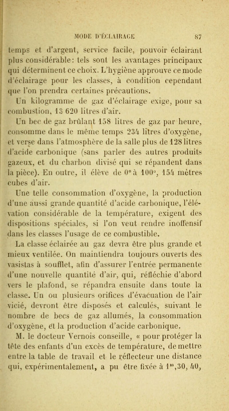 temps et d'argent, service facile, pouvoir éclairant plus considérable: tels sont les avantages principaux qui déterminent ce choix. L'hygiène approuve ce mode d'éclairage pour les classes, à condition cependant que l'on prendra certaines précautions. lu kilogramme de gaz d'éclairage exige, pour sa combustion, 13 620 litres d'air. LTn bec de gaz brûlant 158 litres de gaz par heure, consomme dans le même temps 234 litres d'oxygène, et verse dans l'atmosphère de la salle plus de 128 litres d'acide carbonique (sans parler des autres produits gazeux, et du charbon divisé qui se répandent dans la pièce). En outre, il élève de <)°à 100°, 154 mètres cubes d'air. Une telle consommation d'oxygène, la production d'une aussi grande quantité d'acide carbonique, Télé* vation considérable de la température, exigent des dispositions spéciales, si l'on veut rendre inoirensif dan- le- classes l'usage de ce combustible. La classe éclairée au gaz devra être plus grande et mieux ventilée. On maintiendra toujours ouverts des vasistas à soufflet, afin d'assurer l'entrée permanente d'une nouvelle quantité d'air, qui, réfléchie d'abord vers le plafond, se répandra ensuite dans toute la classe. In ou plusieurs orifices d'évacuation de l'air vicié, devront être disposés et calculés, suivant le nombre de becs de gaz allumés, la consommation d'oxygène, et la production d'acide carbonique. M. le docteur Vernois conseille, « pour protéger la tète des enfants d'un excès de température, démettre entre la table de travail et le réflecteur une distance qui, expérimentalement, a pu être fixée à Im,30, 40,
