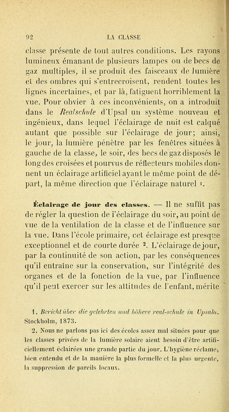 classe présente de tout autres condilions. Les rayons lumineux émanant de plusieurs lampes ou de becs de gaz multiples, il se produit des faisceaux de lumière et des ombres qui s'entrecroisent, rendent toutes les lignes incertaines, et par là, fatiguent horriblement la vue. Pour obvier à ces inconvénients, on a introduit dans le Realschule d'Upsal un système nouveau et ingénieux, dans lequel l'éclairage de nuit est calqué autant que possible sur l'éclairage de jour; ainsi, le jour, la lumière pénètre par les fenêtres situées à gauche de la classe, le soir, des becs de gaz disposés le long des croisées et pourvus de réflecteurs mobiles don- nent un éclairage artificiel ayant le môme point de dé- part, la même direction que l'éclairage naturel ». Éclairage de jour des classes. — 11 ne Suffit pas de régler la question de l'éclairage du soir, au point de vue de la ventilation de la classe et de l'influence sur la vue. Dans l'école primaire, cet éclairage est presque exceptionnel et de courte durée 2. L'éclairage de jour, par la continuité de son action, par les conséquences qu'il entraîne sur la conservation, sur l'intégrité des organes et de la fonction de la vue, par l'influence qu'il peut exercer sur les attitudes de l'enfant, mérite 1. Berichtùber die gelehrten und hohere realschule in Upsala. Stockholm, 1873. 2. Nous ne parlons pas ici des écoles assez mal situées pour que les classes privées de la lumière solaire aient besoin d'être artifi- ciellement éclairées une grande partie du jour. L'hygiène réclame, bien entendu et de la manière la plus formelle et la plus urgente, la suppression de pareils locaux.