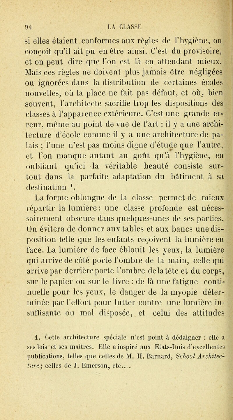 si elles étaient conformes aux règles de l'hygiène, on conçoit qu'il ait pu en être ainsi. C'est du provisoire, et on peut dire que l'on est là en attendant mieux. Mais ces règles ne doivent plus jamais être négligées ou ignorées dans la distribution de certaines écoles nouvelles, où la place ne fait pas défaut, et où, bien souvent, l'architecte sacrifie trop les dispositions des classes à l'apparence extérieure. C'est une grande er- reur, même au point de vue de l'art : il y a une archi- tecture d'école comme il y a une architecture de pa- lais ; l'une n'est pas moins digne d'étude que l'autre, et l'on manque autant au goût qu'à l'hygiène, en oubliant qu'ici la véritable beauté consiste sur- tout dans la parfaite adaptation du bâtiment à sa destination '. La forme ob longue de la classe permet de mieux répartir la lumière : une classe profonde est néces- sairement obscure dans quelques-unes de ses parties. On évitera de donner aux tables et aux bancs une dis- position telle que les enfants reçoivent la lumière en face. La lumière de face éblouit les yeux, la lumière qui arrive de côté porte l'ombre de la main, celle qui arrive par derrière porte l'ombre delatète et du corps, sur le papier ou sur le livre : de là une fatigue conti- nuelle pour les yeux, le danger de la myopie déter- minée par l'effort pour lutter contre une lumière in- suffisante ou mal disposée, et celui des attitudes 1. Cette architecture spéciale n'est point à dédaigner : elle a ses lois et ses maîtres. Elle a inspiré aux Etats-tinis d'excellentes publications, telles que celles de M. H. Barnard, School Architec- ture; celles de J. Emerson, etc....