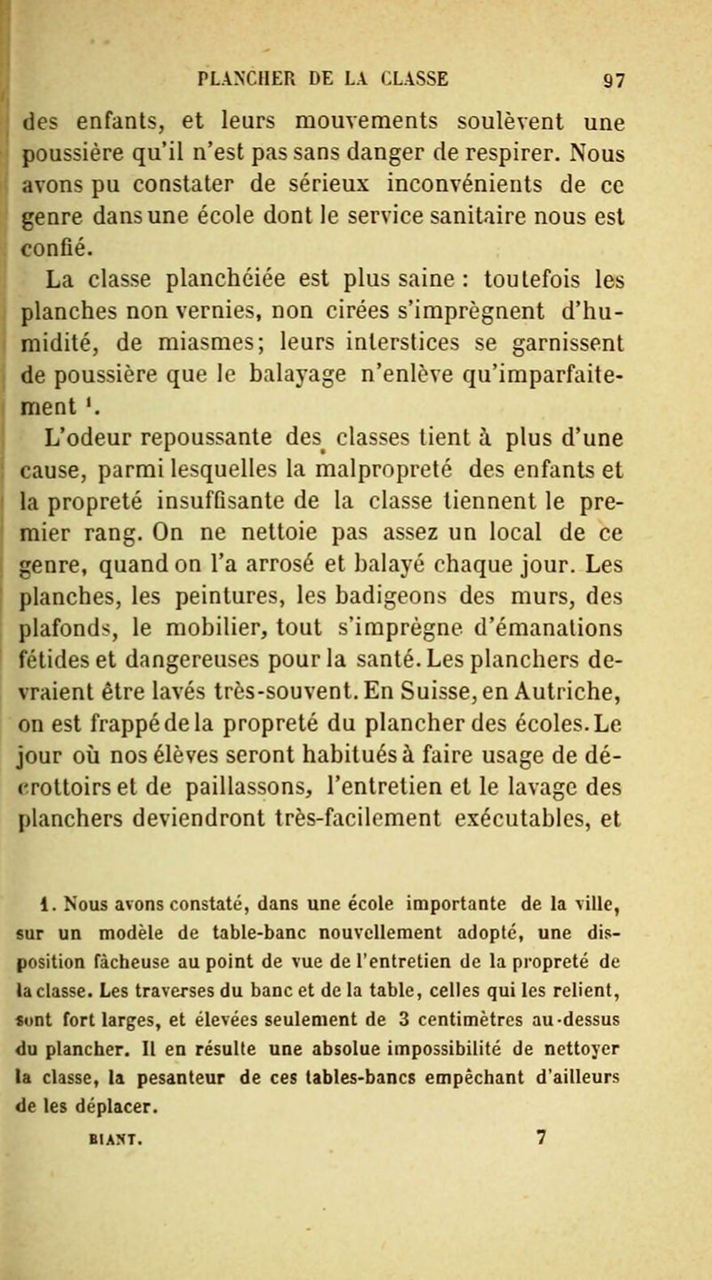 des enfants, et leurs mouvements soulèvent une poussière qu'il n'est pas sans danger de respirer. Nous avons pu constater de sérieux inconvénients de ce genre dans une école dont le service sanitaire nous est confié. La classe planchéiée est plus saine : toutefois les planches non vernies, non cirées s'imprègnent d'hu- midité, de miasmes; leurs interstices se garnissent de poussière que le balayage n'enlève qu'imparfaite- ment '. L'odeur repoussante desf classes tient à plus d'une cause, parmi lesquelles la malpropreté des enfants et la propreté insuffisante de la classe tiennent le pre- mier rang. On ne nettoie pas assez un local de ce genre, quand on l'a arrosé et balayé chaque jour. Les planches, les peintures, les badigeons des murs, des plafonds, le mobilier, tout s'imprègne d'émanations fétides et dangereuses pour la santé. Les planchers de- vraient être lavés très-souvent. En Suisse, en Autriche, on est frappé de la propreté du plancher des écoles. Le jour où nos élèves seront habitués à faire usage de dé- crottoirs et de paillassons, l'entretien et le lavage des planchers deviendront très-facilement exécutables, et 1. Nous avons constaté, dans une école importante de la ville, sur un modèle de table-banc nouvellement adopté, une dis- position fâcheuse au point de vue de l'entretien de la propreté de la classe. Les traverses du banc et de la table, celles qui les relient, «ont fort larges, et élevées seulement de 3 centimètres au-dessus du plancher. Il en résulte une absolue impossibilité de nettoyer la classe, la pesanteur de ces tables-bancs empêchant d'ailleurs de les déplacer. biam. 7