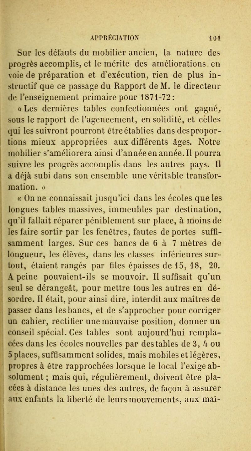 Sur les défauts du mobilier ancien, la nature des progrès accomplis, et le mérite des améliorations en voie de préparation et d'exécution, rien de plus in- structif que ce passage du Rapport de M. le directeur de l'enseignement primaire pour 1871-72: « Les dernières tables confectionnées ont gagné, sous le rapport de l'agencement, en solidité, et celles qui les suivront pourront être établies dans despropor- tions mieux appropriées aux différents âges. Notre mobilier s'améliorera ainsi d'année en année. Il pourra suivre les progrès accomplis dans les autres pays. Il a déjà subi dans son ensemble une véritable transfor- mation, ù « On ne connaissait jusqu'ici dans les écoles que les longues tables massives, immeubles par destination, qu'il fallait réparer péniblement sur place, à moins de les faire sortir par les fenêtres, fautes de portes suffi- samment larges. Sur ces bancs de 6 à 7 mètres de longueur, les élèves, dans les classes inférieures sur- tout, étaient rangés par files épaisses de 15, 18, 20. A peine pouvaient-ils se mouvoir. Il suffisait qu'un seul se dérangeât, pour mettre tous les autres en dé- sordre. Il était, pour ainsi dire, interdit aux maîtres de passer dans les bancs, et de s'approcher pour corriger un cahier, rectifier une mauvaise position, donner un conseil spécial. Ces tables sont aujourd'hui rempla- cées dans les écoles nouvelles par des tables de 3, k ou 5 places, suffisamment solides, mais mobiles et légères, propres à être rapprochées lorsque le local l'exige ab- solument ; mais qui, régulièrement, doivent être pla- cées à distance les unes des autres, de façon à assurer aux enfants la liberté de leurs mouvements, aux mai-
