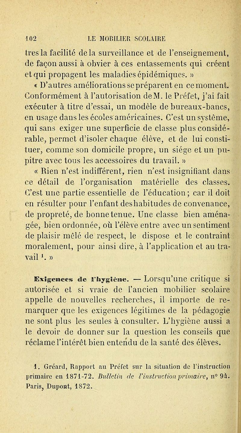 très la facilité de la surveillance et de l'enseignement, de façon aussi à obvier à ces entassements qui créent et qui propagent les maladies épidémiques. » « D'autres améliorations se préparent en ce moment. Conformément à l'autorisation de M. le Préfet, j'ai fait exécuter à titre d'essai, un modèle de bureaux-bancs, en usage dans les écoles américaines. C'est un système, qui sans exiger une superficie de classe plus considé- rable, permet d'isoler chaque élève, et de lui consti- tuer, comme son domicile propre, un siège et un pu- pitre avec tons les accessoires du travail. » « Rien n'est indifférent, rien n'est insignifiant dans ce détail de l'organisation matérielle des classes. C'est une partie essentielle de l'éducation; car il doit en résulter pour l'enfant des habitudes de convenance, de propreté, de bonne tenue. Une classe bien aména- gée, bien ordonnée, où l'élève entre avec un sentiment de plaisir mêlé de respect, le dispose et le contraint moralement, pour ainsi dire, à l'application et au tra- vail '. » Exigences de rhygiène. — Lorsqu'une critique si autorisée et si vraie de l'ancien mobilier scolaire appelle de nouvelles recherches, il importe de re- marquer que les exigences légitimes de la pédagogie ne sont plus les seules à consulter. L'hygiène aussi a le devoir de donner sur la question les conseils que réclame l'intérêt bien entendu de la santé des élèves. 1. Gréard, Rapport au Préfet sur la situation de l'instruction primaire en 1871-72. Bulletin de l'instruction primaire, n° 94. Paris, Dupont, 1872.