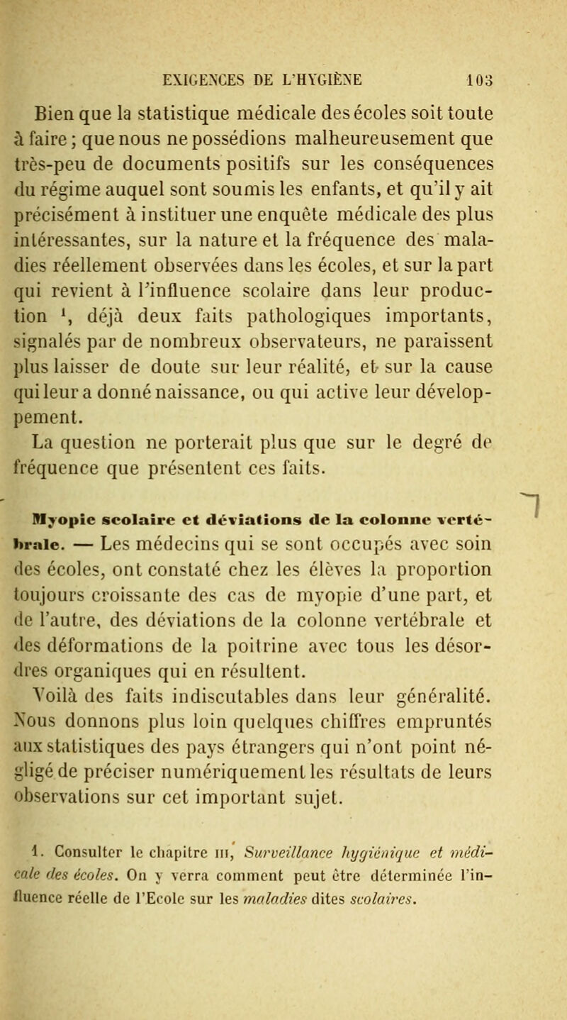 Bien que la statistique médicale des écoles soit toute à faire ; que nous ne possédions malheureusement que très-peu de documents positifs sur les conséquences du régime auquel sont soumis les enfants, et qu'il y ait précisément à instituer une enquête médicale des plus intéressantes, sur la nature et la fréquence des mala- dies réellement observées dans les écoles, et sur la part qui revient à l'influence scolaire dans leur produc- tion ', déjà deux faits pathologiques importants, signalés par de nombreux observateurs, ne paraissent plus laisser de doute sur leur réalité, et sur la cause qui leur a donné naissance, ou qui active leur dévelop- pement. La question ne porterait plus que sur le degré de fréquence que présentent ces faits. Myopie scolaire et déviations de la colonne verté- brale. — Les médecins qui se sont occupés avec soin des écoles, ont constaté chez les élèves la proportion toujours croissante des cas de myopie d'une part, et de l'autre, des déviations de la colonne vertébrale et des déformations de la poitrine avec tous les désor- dres organiques qui en résultent. Yoilà des faits indiscutables dans leur généralité. Nous donnons plus loin quelques chiffres empruntés aux statistiques des pays étrangers qui n'ont point né- gligé de préciser numériquement les résultats de leurs observations sur cet important sujet. 1. Consulter le chapitre m, Surveillance hygiénique et médi- cale des écoles. On y verra comment peut être déterminée l'in- fluence réelle de l'Ecole sur les maladies dites scolaires. 1