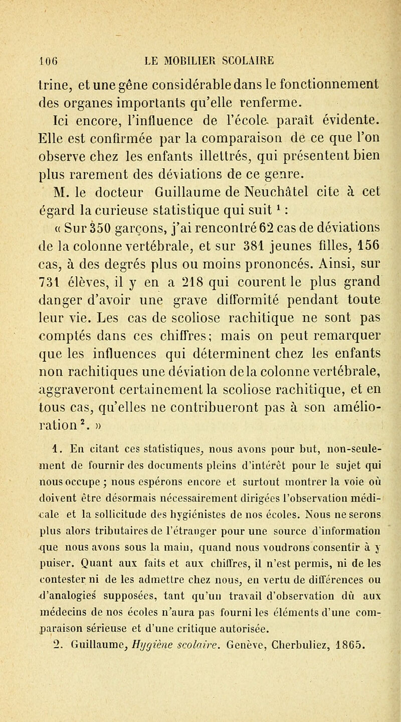 trine, et une gêne considérable dans le fonctionnement des organes importants qu'elle renferme. Ici encore, l'influence de l'école- paraît évidente. Elle est confirmée par la comparaison de ce que l'on observe chez les enfants illettrés, qui présentent bien plus rarement des déviations de ce genre. M. le docteur Guillaume de Neuchâtel cite à cet égard la curieuse statistique qui suit ' : « Sur 350 garçons, j'ai rencontré 62 cas de déviations de la colonne vertébrale, et sur 381 jeunes filles, 156 cas, à des degrés plus ou moins prononcés. Ainsi, sur 731 élèves, il y en a 218 qui courent le plus grand danger d'avoir une grave difformité pendant toute leur vie. Les cas de scoliose rachitique ne sont pas comptés dans ces chiffres; mais on peut remarquer que les influences qui déterminent chez les enfants non rachitiques une déviation delà colonne vertébrale, aggraveront certainement la scoliose rachitique, et en tous cas, qu'elles ne contribueront pas à son amélio- ration2. » 1. En citant ces statistiques, nous avons pour but, non-seule- ment de fournir des documents pleins d'intérêt pour le sujet qui nous occupe ; nous espérons encore et surtout montrer la voie où doivent être désormais nécessairement dirigées l'observation médi- cale et la sollicitude des hygiénistes de nos écoles. Nous ne serons plus alors tributaires de l'étranger pour une source d'information que nous avons sous la main, quand nous voudrons consentir à y puiser. Quant aux faits et aux chiffres, il n'est permis, ni de les contester ni de les admettre chez nous, en vertu de différences ou ^'analogies supposées, tant qu'un travail d'observation du aux médecins de nos écoles n'aura pas fourni les éléments d'une com- paraison sérieuse et d'une critique autorisée. 2. Guillaume, Hygiène scolaire. Genève, Cherbuliez, 1865.