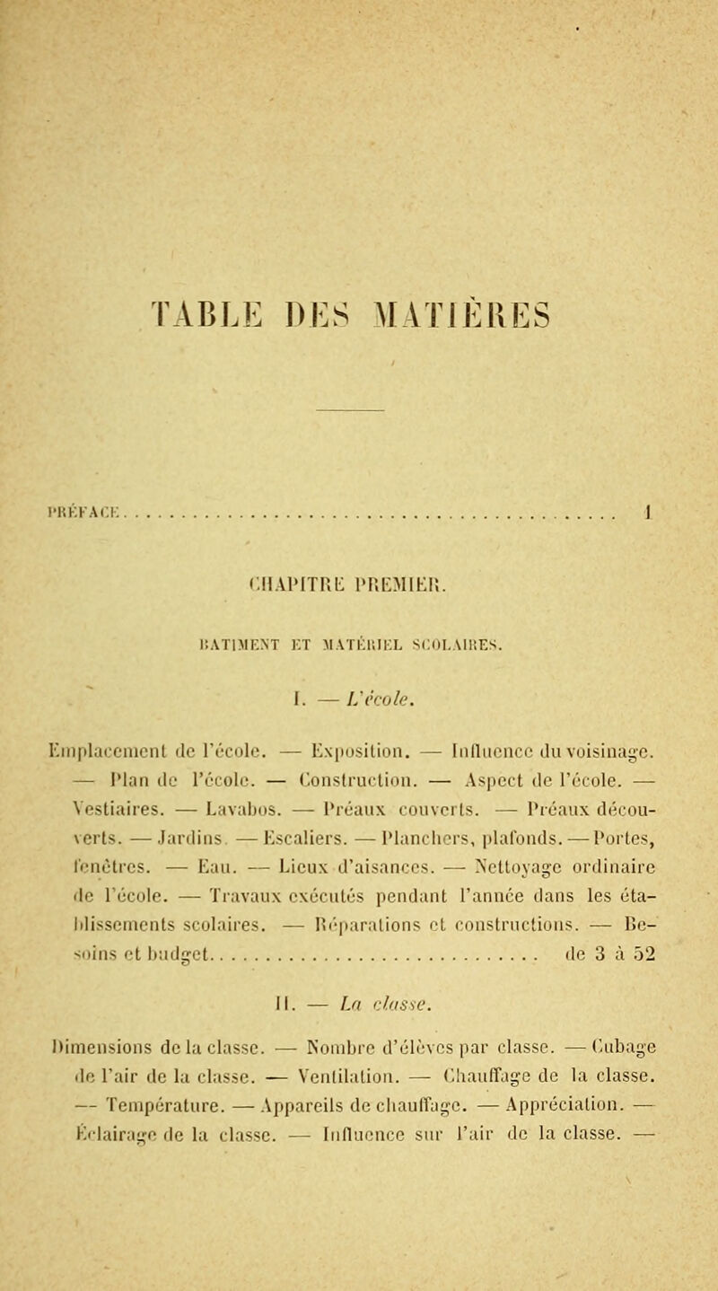 r.iiAi'mu; l'Ki'MiKi;. BATIMENT ET MATÉRIEL SCOLAIRES. I. — I.'école. Emplacement de l'école. — Exposition. — Influence du voisinage. — Plan de l'école. — Construction. — Aspect de réeolc. — Vestiaires. — Lavabos. — Préaux couverts. — Préaux décou- verts. — Jardins —Escaliers. — Planchers, plafonds. — Portes, fenêtres. — Eau. — Lieux d'aisances. — Nettoyage ordinaire de l'école. — Travaux exécutés pendant l'année dans les éta- blissements scolaires. — Réparations et constructions. — Be- soins et budget de 3 à 52 II. — La classe. Dimensions de la classe. — Nombre d'élèves par classe. —Cubage do l'air de la classe. — Ventilation. — Chauffage de la classe. — Température. —Appareils de chauffage. —Appréciation. — Éclairage de la classe. — Influence sur l'air de la classe. —