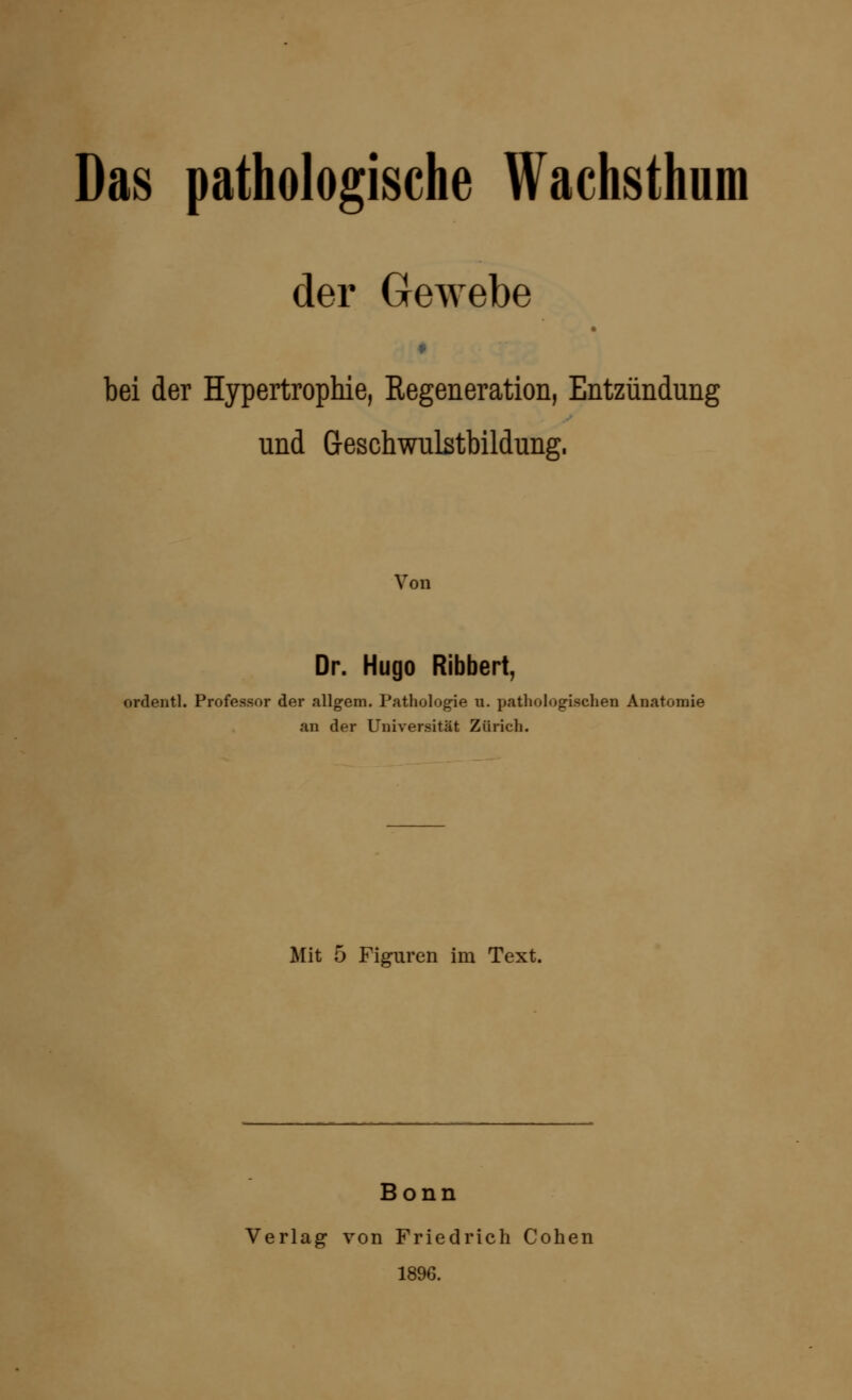 Das pathologische Wachsthum der Gewebe bei der Hypertrophie, Regeneration, Entzündung und Geschwulstbildung. Von Dr. Hugo Ribbert, ordentl. Professor der allgem. Pathologie u. pathologischen Anatomie an der Universität Zürich. Mit 5 Figuren im Text. Bonn Verlag von Friedrich Cohen 1896.