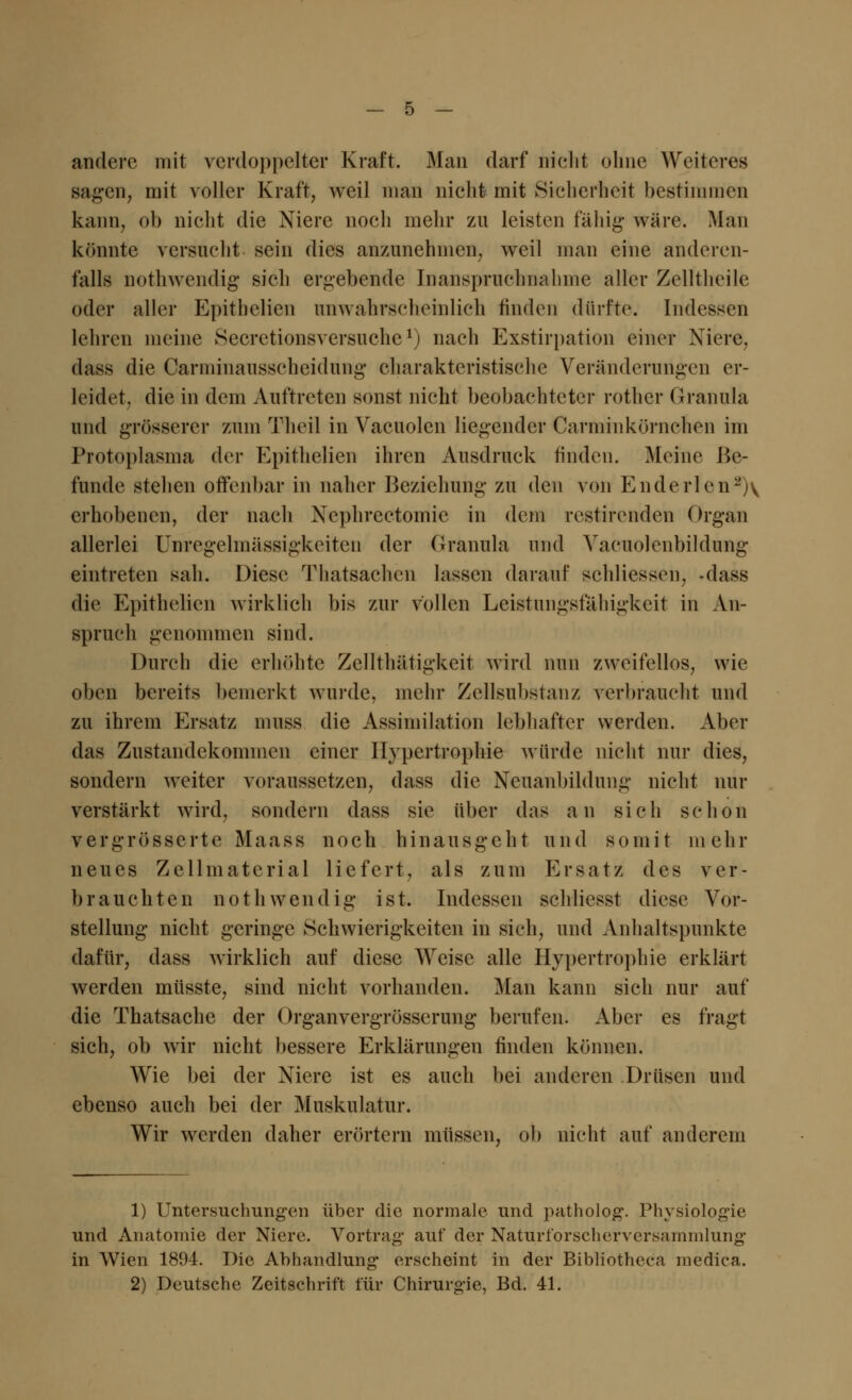 andere mit verdoppelter Kraft. Man darf nicht ohne Weiteres sagen, mit voller Kraft, weil man nicht mit Sicherheit bestimmen kann, ob nicht die Niere noch mehr zu leisten fähig- wäre. Man könnte versucht sein dies anzunehmen, weil man eine anderen- falls nothwendig sich ergebende Inanspruchnahme aller Zelltheile oder aller Epithelial unwahrscheinlich finden dürfte. Indessen lehren meine Secretionsversuche1) nach Exstirpation einer Niere, dass die Carminausscheidung charakteristische Veränderungen er- leidet, die in dem Auftreten sonst nicht beobachteter rother Granula und grösserer zum Theil in Vacuolen liegender Carminkörnchen im Protoplasma der Epithelien ihren Ausdruck linden. Meine Be- funde stehen offenbar in naher Beziehung zu den von Enderlen2)\ erhobenen, der nach Nephrectomie in dem restirenden Organ allerlei Unregelmässigkeiten der Granula und Yacuolenbildung eintreten sah. Diese Thatsachen lassen darauf schliessen, -dass die Epithelien wirklich bis zur vollen Leistungsfähigkeit in An- spruch genommen sind. Durch die erhöhte Zellthätigkeit wird nun zweifellos, wie oben bereits bemerkt wurde, mehr Zellsubstanz verbraucht und zu ihrem Ersatz muss die Assimilation lebhafter werden. Aber das Zustandekommen einer Hypertrophie würde nicht nur dies, sondern weiter voraussetzen, dass die Neuanbildung nicht nur verstärkt wird, sondern dass sie über das an sich schon vergrösserte Maass noch hinausgeht und somit mehr neues Zellmaterial liefert, als zum Ersatz des ver- brauchten nothwendig ist. Indessen schliesst diese Vor- stellung nicht geringe Schwierigkeiten in sich, und Anhaltspunkte dafür, dass wirklich auf diese Weise alle Hypertrophie erklärt werden müsste, sind nicht vorhanden. Man kann sich nur auf die Thatsache der Organvergrösserung berufen. Aber es fragt sich, ob wir nicht bessere Erklärungen finden können. Wie bei der Niere ist es auch bei anderen Drüsen und ebenso auch bei der Muskulatur. Wir werden daher erörtern müssen, ob nicht auf anderem 1) Untersuchungen über die normale und patholog. Physiologie und Anatomie der Niere. Vortrag auf der Naturforscherversammlung in Wien 1894. Die Abhandlung* erscheint in der Bibliotheea medica. 2) Deutsche Zeitschrift für Chirurgie, Bd. 41.