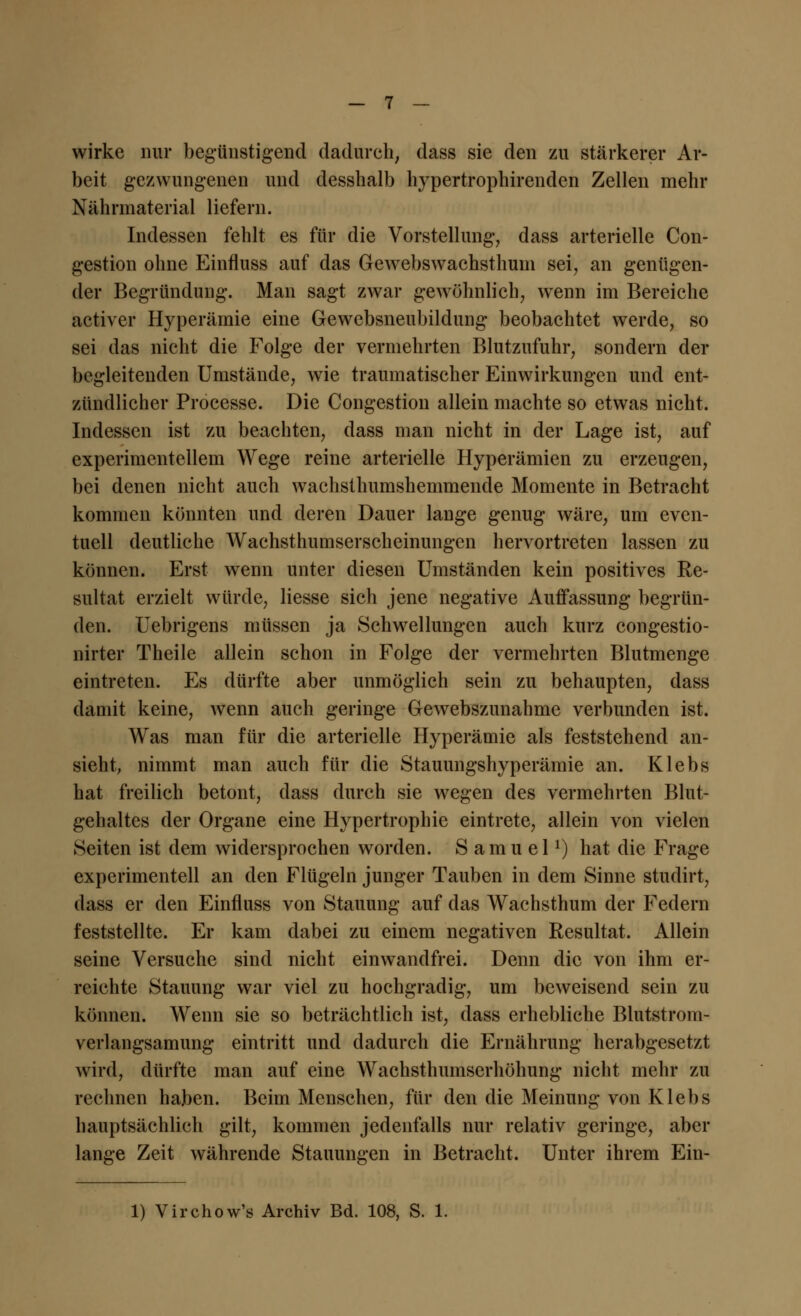 wirke nur begünstigend dadurch, dass sie den zu stärkerer Ar- beit gezwungenen und desshalb hypertrophirenden Zellen mehr Nährmaterial liefern. Indessen fehlt es für die Vorstellung, dass arterielle Con- gestion ohne Einfluss auf das Gewebswachsthuni sei, an genügen- der Begründung. Man sagt zwar gewöhnlich, wenn im Bereiche activer Hyperämie eine Gewebsneubildung beobachtet werde, so sei das nicht die Folge der vermehrten Blutzufuhr, sondern der begleitenden Umstände, wie traumatischer Einwirkungen und ent- zündlicher Processe. Die Congestion allein machte so etwas nicht. Indessen ist zu beachten, dass man nicht in der Lage ist, auf experimentellem Wege reine arterielle Hyperämien zu erzeugen, bei denen nicht auch wachsthumshemmende Momente in Betracht kommen könnten und deren Dauer lange genug wäre, um even- tuell deutliche Wachsthumserscheinungen hervortreten lassen zu können. Erst wenn unter diesen Umständen kein positives Re- sultat erzielt würde, Hesse sich jene negative Auffassung begrün- den. Uebrigens müssen ja Schwellungen auch kurz congestio- nirter Theile allein schon in Folge der vermehrten Blutmenge eintreten. Es dürfte aber unmöglich sein zu behaupten, dass damit keine, wenn auch geringe Gewebszunahme verbunden ist. Was man für die arterielle Hyperämie als feststehend an- sieht, nimmt man auch für die Stauungshyperämie an. Klebs hat freilich betont, dass durch sie wegen des vermehrten Blut- gehaltes der Organe eine Hypertrophie eintrete, allein von vielen Seiten ist dem widersprochen worden. Samuel1) hat die Frage experimentell an den Flügeln junger Tauben in dem Sinne studirt, dass er den Einfluss von Stauung auf das Wachsthum der Federn feststellte. Er kam dabei zu einem negativen Resultat. Allein seine Versuche sind nicht einwandfrei. Denn die von ihm er- reichte Stauung war viel zu hochgradig, um beweisend sein zu können. Wenn sie so beträchtlich ist, dass erhebliche Blutstrom- verlangsamung eintritt und dadurch die Ernährung herabgesetzt wird, dürfte man auf eine Wachsthumserhöhung nicht mehr zu rechnen haben. Beim Menschen, für den die Meinung von Klebs hauptsächlich gilt, kommen jedenfalls nur relativ geringe, aber lange Zeit währende Stauungen in Betracht. Unter ihrem Ein- 1) Virchow's Archiv Bd. 108, S. 1.