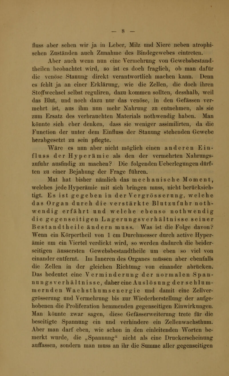 fluss aber sehen wir ja in Leber. Milz und Niere neben atrophi- schen Zuständen aueh Zunahme des Bindegewebes eintreten. Aber auch wenn nun eine Vermehrung von Gewebsbestand- theilen beobachtet wird, so ist es doch fraglich, ob man dafür die venöse Stauung direkt verantwortlich machen kann. Denn es fehlt ja an einer Erklärung, wie die Zellen, die doeli ihren Stoffwechsel selbst reguliren, dazu kommen sollten, desshalb, weil das Blut, und noch dazu nur das venöse, in den Oefässen ver- mehrt ist, aus ihm nun mehr Nahrung zu entnehmen, als sie zum Ersatz des verbrauchten Materials nothwendig haben. Man könnte sich eher denken, dass sie weniger assimilirten, da die Function der unter dem Einfluss der Stauung stehenden Gewebe herabgesetzt zu sein pflegte. Wäre es nun aber nicht möglich einen a n d e r e n Ein- fluss der Hyperämie als den der vermehrten Xahrun zufuhr ausfindig zu machen? Die folgenden Ueberlegungen dürf- ten zu einer Bejahung der Frage führen. Mai hat bisher nämlich das m e e h an 18 0h e Moment, welches jede Hyperämie mit sich bringen muss, nicht berücksich- tigt. Es ist gegeben in der Vergross er ung, welche das Organ durch die verstärkte B1 u t z u f u h r noth- wendig erfährt und welche ebenso noth wendig die gegenseitigen L a g e r u n g s v e r h ä 11 n i s s e seiner Bestandtheile ändern muss. Was ist die Folge davon? AVenn ein Körpertheil von 1 cm Durchmesser durch active Hyper- ämie um ein Viertel verdickt wird, so werden dadurch die beider- seitigen äussersteu Gewebsbestandtheile um eben so viel von einander entfernt. Im Inneren des Organes müssen aber ebenfalls die Zellen in der gleichen Richtung von einander abrücken. Das bedeutet eine Verminderung der normale n S p a n - nun gs Verhältnisse, daher eine A u s 1 ö s u n g d e r s c h 1 u m - merndcn Wachsthumsenergie und damit eine Zellver- grösserung und Vermehrung bis zur Wiederherstellung der aufge- hobenen die Proliferation hemmenden gegenseitigen Einwirkungen. Man könnte zwar sagen, diese Gefässerweiterung trete für die beseitigte Spannung ein und verhindere ein Zellenwachsthum. Aber man darf eben, wie schon in den einleitenden Worten be- merkt wurde, die -Spannung nicht als eine Druckerscheinung auffassen, sondern man muss an ihr die Summe aller gegenseitigen