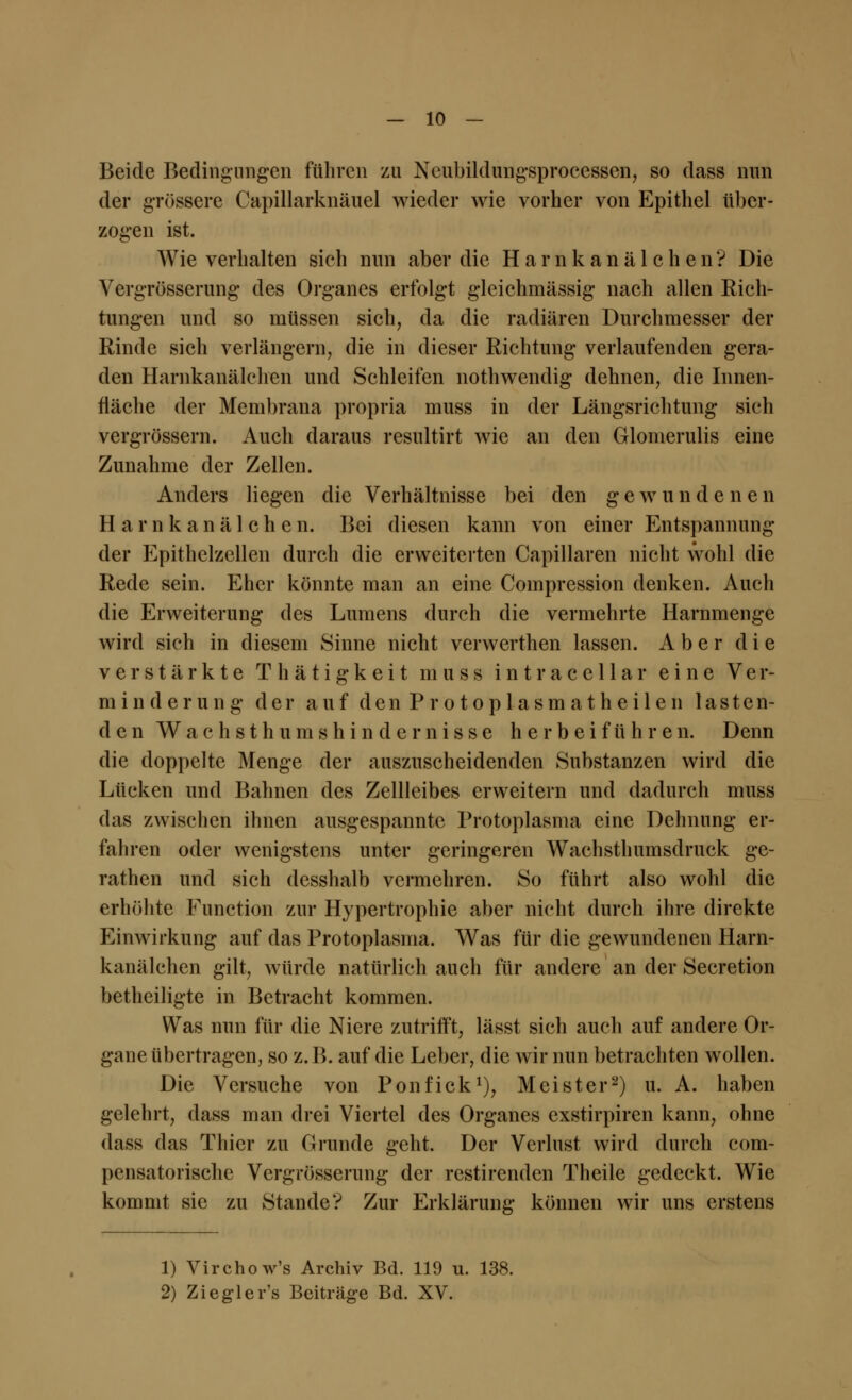 Beide Bedingtingen führen zu Neubildungsprocessen, so dass nun der grössere Capillarknäuel wieder wie vorher von Epithel über- zogen ist. Wie verhalten sich nun aber die H a r n k a n ä 1 c h e n? Die Vergrößerung des Organes erfolgt gleichmässig nach allen Rich- tungen und so müssen sich, da die radiären Durchmesser der Rinde sich verlängern, die in dieser Richtung verlaufenden gera- den Harnkanälchen und Schleifen nothwendig dehnen, die Innen- fläche der Membrana propra muss in der Längsrichtung sich vergrössern. Auch daraus resultirt wie an den Glomerulis eine Zunahme der Zellen. Anders liegen die Verhältnisse bei den gewundenen Harnkanälchen. Bei diesen kann von einer Entspannung der Epithelzellen durch die erweiterten Capillaren nicht wohl die Rede sein. Eher könnte man an eine Compression denken. Auch die Erweiterung des Lumens durch die vermehrte Harnmenge wird sich in diesem Sinne nicht verwerthen lassen. Aber die verstärkte T h ä t i g k e i t muss intraccllar eine Ver- minderung der auf d e n P r o t o p 1 a s m a t h e i 1 e n lasten- den W a c h s t h u m s h i n d e r n i s s e herbeiführen. Denn die doppelte Menge der auszuscheidenden Substanzen wird die Lücken und Bahnen des Zellleibes erweitern und dadurch muss das zwischen ihnen ausgespannte Protoplasma eine Dehnung er- fahren oder wenigstens unter geringeren Wachsthumsdruck ge- rathen und sich desshalb vermehren. So führt also wohl die erhöhte Function zur Hypertrophie aber nicht durch ihre direkte Einwirkung auf das Protoplasma. Was für die gewundenen Harn- kanälchen gilt, würde natürlich auch für andere an der Secretion betheiligte in Betracht kommen. Was nun für die Niere zutrifft, lässt sich auch auf andere Or- gane übertragen, so z. B. auf die Leber, die wir nun betrachten wollen. Die Versuche von Ponfick1), Meister2) u. A. haben gelehrt, dass man drei Viertel des Organes exstirpiren kann, ohne dass das Thicr zu Grunde geht. Der Verlust wird durch com- pensatorische Vergrösserung der restirenden Theile gedeckt. Wie kommt sie zu Stande? Zur Erklärung können wir uns erstens 1) Virchow's Archiv Bd. 119 u. 138. 2) Ziegler's Beiträge Bd. XV.